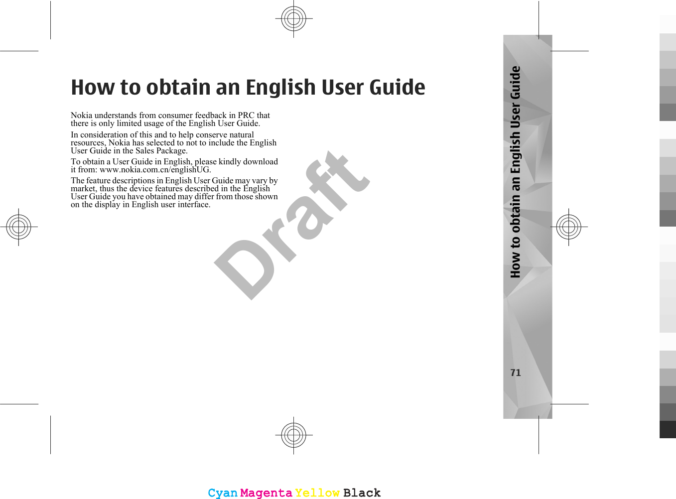 How to obtain an English User GuideNokia understands from consumer feedback in PRC thatthere is only limited usage of the English User Guide.In consideration of this and to help conserve naturalresources, Nokia has selected to not to include the EnglishUser Guide in the Sales Package.To obtain a User Guide in English, please kindly downloadit from: www.nokia.com.cn/englishUG.The feature descriptions in English User Guide may vary bymarket, thus the device features described in the EnglishUser Guide you have obtained may differ from those shownon the display in English user interface.71How to obtain an English User GuideCyanCyanMagentaMagentaYellowYellowBlackBlackCyanCyanMagentaMagentaYellowYellowBlackBlackDraft