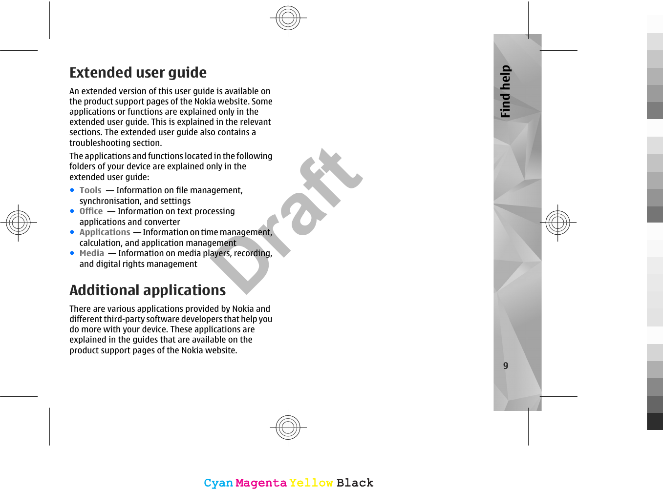 Extended user guideAn extended version of this user guide is available onthe product support pages of the Nokia website. Someapplications or functions are explained only in theextended user guide. This is explained in the relevantsections. The extended user guide also contains atroubleshooting section.The applications and functions located in the followingfolders of your device are explained only in theextended user guide:●Tools  — Information on file management,synchronisation, and settings●Office  — Information on text processingapplications and converter●Applications  — Information on time management,calculation, and application management●Media  — Information on media players, recording,and digital rights managementAdditional applicationsThere are various applications provided by Nokia anddifferent third-party software developers that help youdo more with your device. These applications areexplained in the guides that are available on theproduct support pages of the Nokia website.9Find helpCyanCyanMagentaMagentaYellowYellowBlackBlackCyanCyanMagentaMagentaYellowYellowBlackBlackDraft