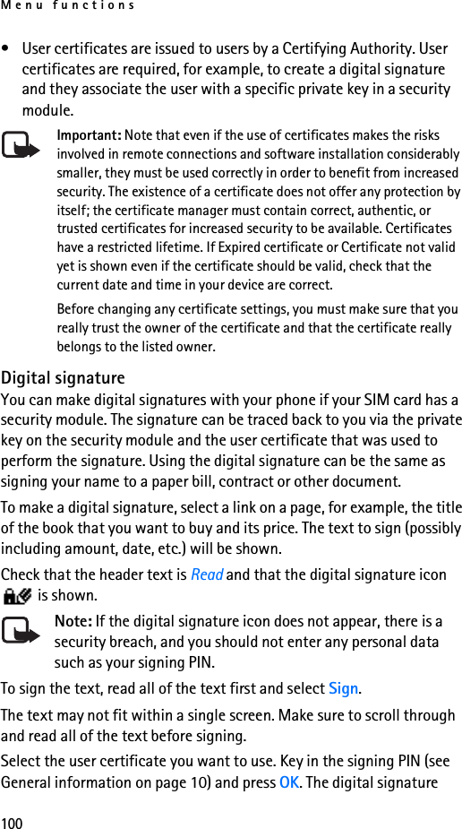 Menu functions100• User certificates are issued to users by a Certifying Authority. User certificates are required, for example, to create a digital signature and they associate the user with a specific private key in a security module.Important: Note that even if the use of certificates makes the risks involved in remote connections and software installation considerably smaller, they must be used correctly in order to benefit from increased security. The existence of a certificate does not offer any protection by itself; the certificate manager must contain correct, authentic, or trusted certificates for increased security to be available. Certificates have a restricted lifetime. If Expired certificate or Certificate not valid yet is shown even if the certificate should be valid, check that the current date and time in your device are correct.Before changing any certificate settings, you must make sure that you really trust the owner of the certificate and that the certificate really belongs to the listed owner.Digital signatureYou can make digital signatures with your phone if your SIM card has a security module. The signature can be traced back to you via the private key on the security module and the user certificate that was used to perform the signature. Using the digital signature can be the same as signing your name to a paper bill, contract or other document. To make a digital signature, select a link on a page, for example, the title of the book that you want to buy and its price. The text to sign (possibly including amount, date, etc.) will be shown.Check that the header text is Read and that the digital signature icon  is shown.Note: If the digital signature icon does not appear, there is a security breach, and you should not enter any personal data such as your signing PIN.To sign the text, read all of the text first and select Sign.The text may not fit within a single screen. Make sure to scroll through and read all of the text before signing.Select the user certificate you want to use. Key in the signing PIN (see General information on page 10) and press OK. The digital signature 
