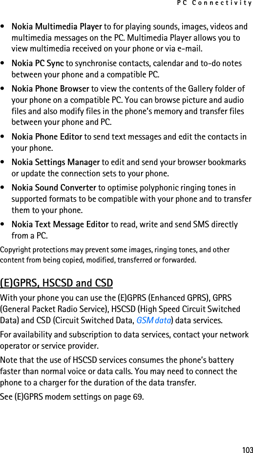 PC Connectivity103•Nokia Multimedia Player to for playing sounds, images, videos and multimedia messages on the PC. Multimedia Player allows you to view multimedia received on your phone or via e-mail.•Nokia PC Sync to synchronise contacts, calendar and to-do notes between your phone and a compatible PC.•Nokia Phone Browser to view the contents of the Gallery folder of your phone on a compatible PC. You can browse picture and audio files and also modify files in the phone’s memory and transfer files between your phone and PC.•Nokia Phone Editor to send text messages and edit the contacts in your phone.•Nokia Settings Manager to edit and send your browser bookmarks or update the connection sets to your phone. •Nokia Sound Converter to optimise polyphonic ringing tones in supported formats to be compatible with your phone and to transfer them to your phone.•Nokia Text Message Editor to read, write and send SMS directly from a PC.Copyright protections may prevent some images, ringing tones, and other content from being copied, modified, transferred or forwarded.(E)GPRS, HSCSD and CSDWith your phone you can use the (E)GPRS (Enhanced GPRS), GPRS (General Packet Radio Service), HSCSD (High Speed Circuit Switched Data) and CSD (Circuit Switched Data, GSM data) data services.For availability and subscription to data services, contact your network operator or service provider.Note that the use of HSCSD services consumes the phone’s battery faster than normal voice or data calls. You may need to connect the phone to a charger for the duration of the data transfer.See (E)GPRS modem settings on page 69.