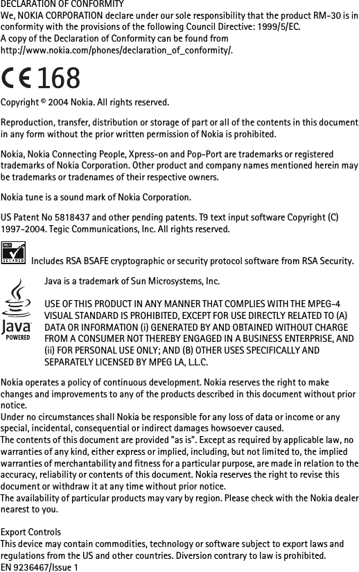 DECLARATION OF CONFORMITYWe, NOKIA CORPORATION declare under our sole responsibility that the product RM-30 is in conformity with the provisions of the following Council Directive: 1999/5/EC.A copy of the Declaration of Conformity can be found from http://www.nokia.com/phones/declaration_of_conformity/.Copyright © 2004 Nokia. All rights reserved.Reproduction, transfer, distribution or storage of part or all of the contents in this document in any form without the prior written permission of Nokia is prohibited.Nokia, Nokia Connecting People, Xpress-on and Pop-Port are trademarks or registered trademarks of Nokia Corporation. Other product and company names mentioned herein may be trademarks or tradenames of their respective owners.Nokia tune is a sound mark of Nokia Corporation.US Patent No 5818437 and other pending patents. T9 text input software Copyright (C) 1997-2004. Tegic Communications, Inc. All rights reserved. Includes RSA BSAFE cryptographic or security protocol software from RSA Security.Java is a trademark of Sun Microsystems, Inc.USE OF THIS PRODUCT IN ANY MANNER THAT COMPLIES WITH THE MPEG-4 VISUAL STANDARD IS PROHIBITED, EXCEPT FOR USE DIRECTLY RELATED TO (A) DATA OR INFORMATION (i) GENERATED BY AND OBTAINED WITHOUT CHARGE FROM A CONSUMER NOT THEREBY ENGAGED IN A BUSINESS ENTERPRISE, AND (ii) FOR PERSONAL USE ONLY; AND (B) OTHER USES SPECIFICALLY AND SEPARATELY LICENSED BY MPEG LA, L.L.C.Nokia operates a policy of continuous development. Nokia reserves the right to make changes and improvements to any of the products described in this document without prior notice.Under no circumstances shall Nokia be responsible for any loss of data or income or any special, incidental, consequential or indirect damages howsoever caused.The contents of this document are provided &quot;as is&quot;. Except as required by applicable law, no warranties of any kind, either express or implied, including, but not limited to, the implied warranties of merchantability and fitness for a particular purpose, are made in relation to the accuracy, reliability or contents of this document. Nokia reserves the right to revise this document or withdraw it at any time without prior notice.The availability of particular products may vary by region. Please check with the Nokia dealer nearest to you.Export ControlsThis device may contain commodities, technology or software subject to export laws and regulations from the US and other countries. Diversion contrary to law is prohibited.EN 9236467/Issue 1