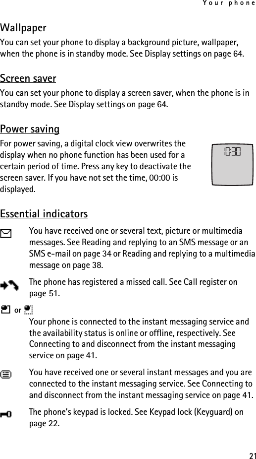 Your phone21WallpaperYou can set your phone to display a background picture, wallpaper, when the phone is in standby mode. See Display settings on page 64.Screen saverYou can set your phone to display a screen saver, when the phone is in standby mode. See Display settings on page 64.Power savingFor power saving, a digital clock view overwrites the display when no phone function has been used for a certain period of time. Press any key to deactivate the screen saver. If you have not set the time, 00:00 is displayed.Essential indicatorsYou have received one or several text, picture or multimedia messages. See Reading and replying to an SMS message or an SMS e-mail on page 34 or Reading and replying to a multimedia message on page 38.The phone has registered a missed call. See Call register on page 51. or   Your phone is connected to the instant messaging service and the availability status is online or offline, respectively. See Connecting to and disconnect from the instant messaging service on page 41.You have received one or several instant messages and you are connected to the instant messaging service. See Connecting to and disconnect from the instant messaging service on page 41.The phone’s keypad is locked. See Keypad lock (Keyguard) on page 22.