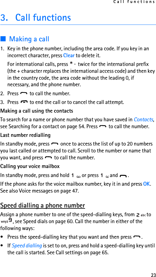 Call functions233. Call functions■Making a call1. Key in the phone number, including the area code. If you key in an incorrect character, press Clear to delete it.For international calls, press   twice for the international prefix (the + character replaces the international access code) and then key in the country code, the area code without the leading 0, if necessary, and the phone number.2. Press   to call the number.3. Press   to end the call or to cancel the call attempt.Making a call using the contacts To search for a name or phone number that you have saved in Contacts, see Searching for a contact on page 54. Press   to call the number.Last number rediallingIn standby mode, press   once to access the list of up to 20 numbers you last called or attempted to call. Scroll to the number or name that you want, and press   to call the number.Calling your voice mailboxIn standby mode, press and hold  , or press   and  .If the phone asks for the voice mailbox number, key it in and press OK. See also Voice messages on page 47.Speed dialling a phone numberAssign a phone number to one of the speed-dialling keys, from  to , see Speed dials on page 60. Call the number in either of the following ways:• Press the speed-dialling key that you want and then press  .•If Speed dialling is set to on, press and hold a speed-dialling key until the call is started. See Call settings on page 65.