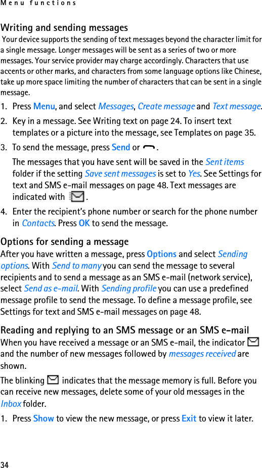 Menu functions34Writing and sending messages Your device supports the sending of text messages beyond the character limit for a single message. Longer messages will be sent as a series of two or more messages. Your service provider may charge accordingly. Characters that use accents or other marks, and characters from some language options like Chinese, take up more space limiting the number of characters that can be sent in a single message.1. Press Menu, and select Messages, Create message and Text message.2. Key in a message. See Writing text on page 24. To insert text templates or a picture into the message, see Templates on page 35. 3. To send the message, press Send or  .The messages that you have sent will be saved in the Sent items folder if the setting Save sent messages is set to Yes. See Settings for text and SMS e-mail messages on page 48. Text messages are indicated with  .4. Enter the recipient’s phone number or search for the phone number in Contacts. Press OK to send the message.Options for sending a messageAfter you have written a message, press Options and select Sending options. With Send to many you can send the message to several recipients and to send a message as an SMS e-mail (network service), select Send as e-mail. With Sending profile you can use a predefined message profile to send the message. To define a message profile, see Settings for text and SMS e-mail messages on page 48.Reading and replying to an SMS message or an SMS e-mailWhen you have received a message or an SMS e-mail, the indicator   and the number of new messages followed by messages received are shown.The blinking   indicates that the message memory is full. Before you can receive new messages, delete some of your old messages in the Inbox folder.1. Press Show to view the new message, or press Exit to view it later.