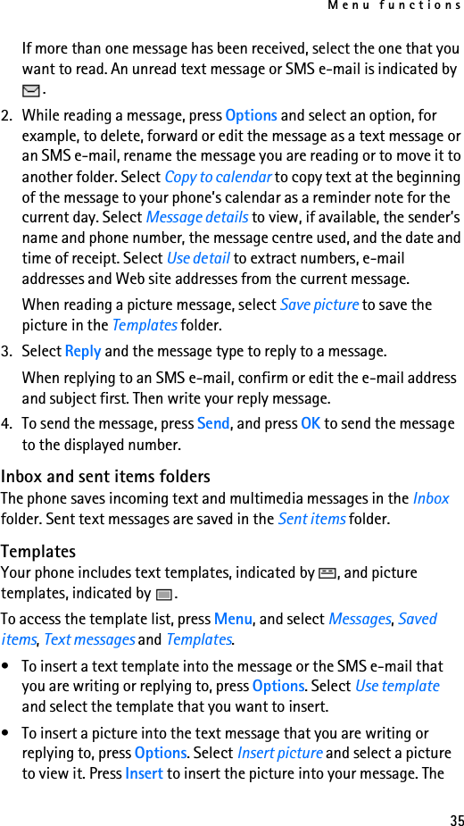 Menu functions35If more than one message has been received, select the one that you want to read. An unread text message or SMS e-mail is indicated by .2. While reading a message, press Options and select an option, for example, to delete, forward or edit the message as a text message or an SMS e-mail, rename the message you are reading or to move it to another folder. Select Copy to calendar to copy text at the beginning of the message to your phone’s calendar as a reminder note for the current day. Select Message details to view, if available, the sender’s name and phone number, the message centre used, and the date and time of receipt. Select Use detail to extract numbers, e-mail addresses and Web site addresses from the current message.When reading a picture message, select Save picture to save the picture in the Templates folder.3. Select Reply and the message type to reply to a message.When replying to an SMS e-mail, confirm or edit the e-mail address and subject first. Then write your reply message.4. To send the message, press Send, and press OK to send the message to the displayed number.Inbox and sent items foldersThe phone saves incoming text and multimedia messages in the Inbox folder. Sent text messages are saved in the Sent items folder. TemplatesYour phone includes text templates, indicated by  , and picture templates, indicated by  .To access the template list, press Menu, and select Messages, Saved items, Text messages and Templates.• To insert a text template into the message or the SMS e-mail that you are writing or replying to, press Options. Select Use template and select the template that you want to insert.• To insert a picture into the text message that you are writing or replying to, press Options. Select Insert picture and select a picture to view it. Press Insert to insert the picture into your message. The 