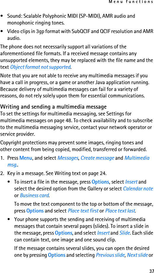 Menu functions37• Sound: Scalable Polyphonic MIDI (SP-MIDI), AMR audio and monophonic ringing tones.• Video clips in 3gp format with SubQCIF and QCIF resolution and AMR audio.The phone does not necessarily support all variations of the aforementioned file formats. If a received message contains any unsupported elements, they may be replaced with the file name and the text Object format not supported.Note that you are not able to receive any multimedia messages if you have a call in progress, or a game or another Java application running. Because delivery of multimedia messages can fail for a variety of reasons, do not rely solely upon them for essential communications.Writing and sending a multimedia messageTo set the settings for multimedia messaging, see Settings for multimedia messages on page 48. To check availability and to subscribe to the multimedia messaging service, contact your network operator or service provider.Copyright protections may prevent some images, ringing tones and other content from being copied, modified, transferred or forwarded.1. Press Menu, and select Messages, Create message and Multimedia msg..2. Key in a message. See Writing text on page 24.• To insert a file in the message, press Options, select Insert and select the desired option from the Gallery or select Calendar note or Business card.To move the text component to the top or bottom of the message, press Options and select Place text first or Place text last.• Your phone supports the sending and receiving of multimedia messages that contain several pages (slides). To insert a slide in the message, press Options, and select Insert and Slide. Each slide can contain text, one image and one sound clip.If the message contains several slides, you can open the desired one by pressing Options and selecting Previous slide, Next slide or 