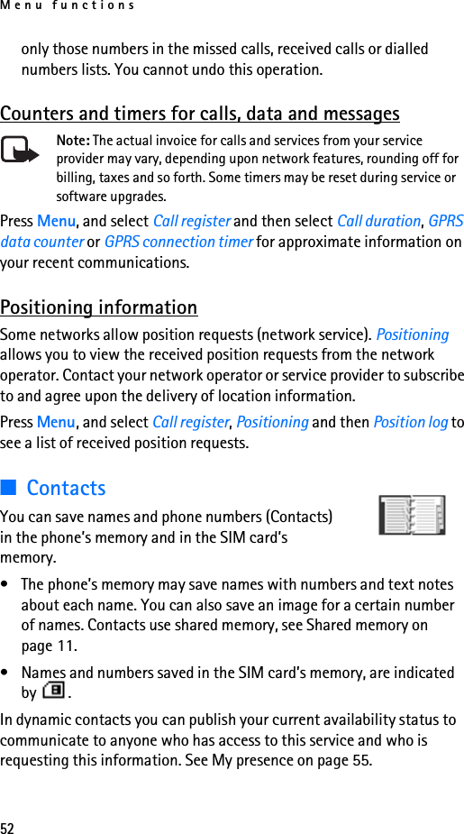 Menu functions52only those numbers in the missed calls, received calls or dialled numbers lists. You cannot undo this operation.Counters and timers for calls, data and messagesNote: The actual invoice for calls and services from your service provider may vary, depending upon network features, rounding off for billing, taxes and so forth. Some timers may be reset during service or software upgrades.Press Menu, and select Call register and then select Call duration, GPRS data counter or GPRS connection timer for approximate information on your recent communications.Positioning informationSome networks allow position requests (network service). Positioning allows you to view the received position requests from the network operator. Contact your network operator or service provider to subscribe to and agree upon the delivery of location information.Press Menu, and select Call register, Positioning and then Position log to see a list of received position requests.■ContactsYou can save names and phone numbers (Contacts) in the phone’s memory and in the SIM card’s memory.• The phone’s memory may save names with numbers and text notes about each name. You can also save an image for a certain number of names. Contacts use shared memory, see Shared memory on page 11.• Names and numbers saved in the SIM card’s memory, are indicated by .In dynamic contacts you can publish your current availability status to communicate to anyone who has access to this service and who is requesting this information. See My presence on page 55.
