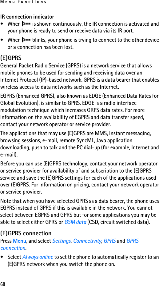 Menu functions68IR connection indicator• When   is shown continuously, the IR connection is activated and your phone is ready to send or receive data via its IR port.• When   blinks, your phone is trying to connect to the other device or a connection has been lost.(E)GPRSGeneral Packet Radio Service (GPRS) is a network service that allows mobile phones to be used for sending and receiving data over an Internet Protocol (IP)-based network. GPRS is a data bearer that enables wireless access to data networks such as the Internet.EGPRS (Enhanced GPRS), also known as EDGE (Enhanced Data Rates for Global Evolution), is similar to GPRS. EDGE is a radio interface modulation technique which increases GRPS data rates. For more information on the availability of EGPRS and data transfer speed, contact your network operator or service provider.The applications that may use (E)GPRS are MMS, Instant messaging, browsing sessions, e-mail, remote SyncML, Java application downloading, push to talk and the PC dial-up (for example, Internet and e-mail).Before you can use (E)GPRS technology, contact your network operator or service provider for availability of and subscription to the (E)GPRS service and save the (E)GPRS settings for each of the applications used over (E)GPRS. For information on pricing, contact your network operator or service provider.Note that when you have selected GPRS as a data bearer, the phone uses EGPRS instead of GPRS if this is available in the network. You cannot select between EGPRS and GPRS but for some applications you may be able to select either GPRS or GSM data (CSD, circuit switched data).(E)GPRS connectionPress Menu, and select Settings, Connectivity, GPRS and GPRS connection. • Select Always online to set the phone to automatically register to an (E)GPRS network when you switch the phone on.