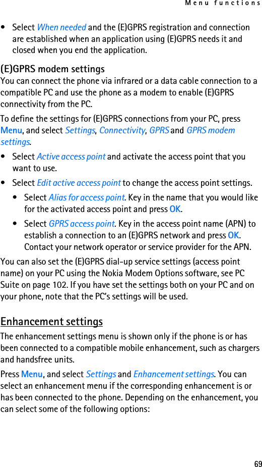 Menu functions69•Select When needed and the (E)GPRS registration and connection are established when an application using (E)GPRS needs it and closed when you end the application.(E)GPRS modem settingsYou can connect the phone via infrared or a data cable connection to a compatible PC and use the phone as a modem to enable (E)GPRS connectivity from the PC.To define the settings for (E)GPRS connections from your PC, press Menu, and select Settings, Connectivity, GPRS and GPRS modem settings. •Select Active access point and activate the access point that you want to use.•Select Edit active access point to change the access point settings.•Select Alias for access point. Key in the name that you would like for the activated access point and press OK.•Select GPRS access point. Key in the access point name (APN) to establish a connection to an (E)GPRS network and press OK. Contact your network operator or service provider for the APN.You can also set the (E)GPRS dial-up service settings (access point name) on your PC using the Nokia Modem Options software, see PC Suite on page 102. If you have set the settings both on your PC and on your phone, note that the PC’s settings will be used.Enhancement settingsThe enhancement settings menu is shown only if the phone is or has been connected to a compatible mobile enhancement, such as chargers and handsfree units.Press Menu, and select Settings and Enhancement settings. You can select an enhancement menu if the corresponding enhancement is or has been connected to the phone. Depending on the enhancement, you can select some of the following options: 