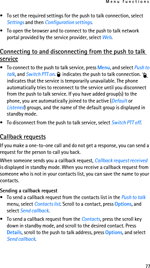 Menu functions77• To set the required settings for the push to talk connection, select Settings and then Configuration settings.• To open the browser and to connect to the push to talk network portal provided by the service provider, select Web.Connecting to and disconnecting from the push to talk service• To connect to the push to talk service, press Menu, and select Push to talk, and Switch PTT on.   indicates the push to talk connection.   indicates that the service is temporarily unavailable. The phone automatically tries to reconnect to the service until you disconnect from the push to talk service. If you have added group(s) to the phone, you are automatically joined to the active (Default or Listened) groups, and the name of the default group is displayed in standby mode.• To disconnect from the push to talk service, select Switch PTT off.Callback requestsIf you make a one-to-one call and do not get a response, you can send a request for the person to call you back.When someone sends you a callback request, Callback request received is displayed in standby mode. When you receive a callback request from someone who is not in your contacts list, you can save the name to your contacts.Sending a callback request• To send a callback request from the contacts list in the Push to talk menu, select Contacts list. Scroll to a contact, press Options, and select Send callback.• To send a callback request from the Contacts, press the scroll key down in standby mode, and scroll to the desired contact. Press Details, scroll to the push to talk address, press Options, and select Send callback.