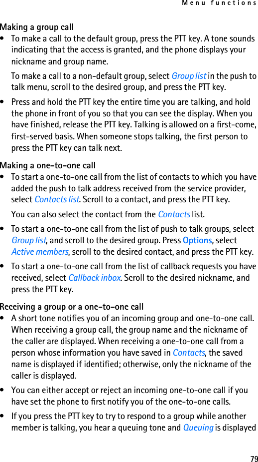 Menu functions79Making a group call• To make a call to the default group, press the PTT key. A tone sounds indicating that the access is granted, and the phone displays your nickname and group name.To make a call to a non-default group, select Group list in the push to talk menu, scroll to the desired group, and press the PTT key.• Press and hold the PTT key the entire time you are talking, and hold the phone in front of you so that you can see the display. When you have finished, release the PTT key. Talking is allowed on a first-come, first-served basis. When someone stops talking, the first person to press the PTT key can talk next.Making a one-to-one call• To start a one-to-one call from the list of contacts to which you have added the push to talk address received from the service provider, select Contacts list. Scroll to a contact, and press the PTT key.You can also select the contact from the Contacts list.• To start a one-to-one call from the list of push to talk groups, select Group list, and scroll to the desired group. Press Options, select Active members, scroll to the desired contact, and press the PTT key.• To start a one-to-one call from the list of callback requests you have received, select Callback inbox. Scroll to the desired nickname, and press the PTT key.Receiving a group or a one-to-one call• A short tone notifies you of an incoming group and one-to-one call. When receiving a group call, the group name and the nickname of the caller are displayed. When receiving a one-to-one call from a person whose information you have saved in Contacts, the saved name is displayed if identified; otherwise, only the nickname of the caller is displayed.• You can either accept or reject an incoming one-to-one call if you have set the phone to first notify you of the one-to-one calls.• If you press the PTT key to try to respond to a group while another member is talking, you hear a queuing tone and Queuing is displayed 