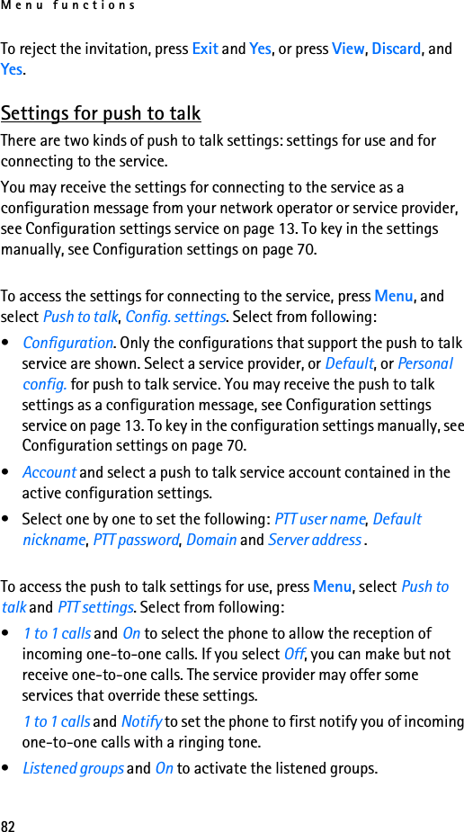 Menu functions82To reject the invitation, press Exit and Yes, or press View, Discard, and Yes.Settings for push to talkThere are two kinds of push to talk settings: settings for use and for connecting to the service.You may receive the settings for connecting to the service as a configuration message from your network operator or service provider, see Configuration settings service on page 13. To key in the settings manually, see Configuration settings on page 70.To access the settings for connecting to the service, press Menu, and select Push to talk, Config. settings. Select from following:•Configuration. Only the configurations that support the push to talk service are shown. Select a service provider, or Default, or Personal config. for push to talk service. You may receive the push to talk settings as a configuration message, see Configuration settings service on page 13. To key in the configuration settings manually, see Configuration settings on page 70.•Account and select a push to talk service account contained in the active configuration settings.• Select one by one to set the following: PTT user name, Default nickname, PTT password, Domain and Server address .To access the push to talk settings for use, press Menu, select Push to talk and PTT settings. Select from following:•1 to 1 calls and On to select the phone to allow the reception of incoming one-to-one calls. If you select Off, you can make but not receive one-to-one calls. The service provider may offer some services that override these settings.1 to 1 calls and Notify to set the phone to first notify you of incoming one-to-one calls with a ringing tone.•Listened groups and On to activate the listened groups.