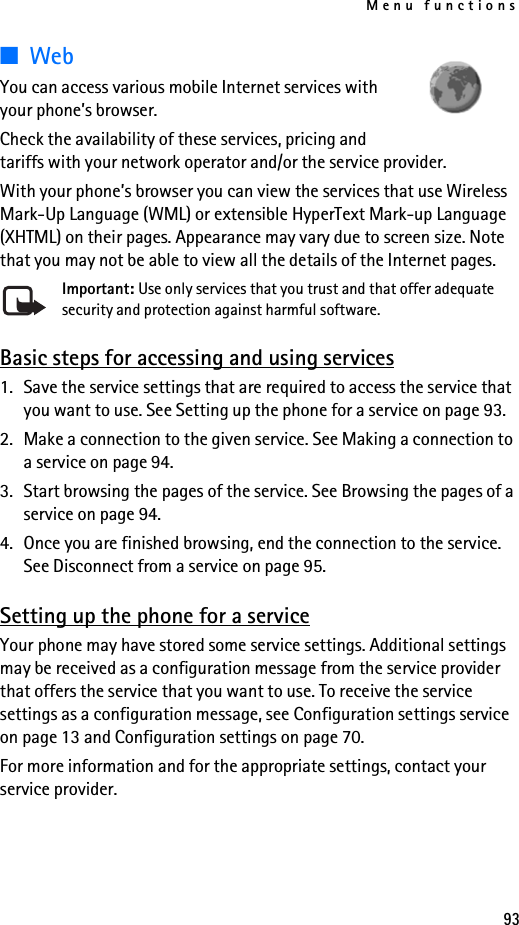 Menu functions93■WebYou can access various mobile Internet services with your phone’s browser.Check the availability of these services, pricing and tariffs with your network operator and/or the service provider.With your phone’s browser you can view the services that use Wireless Mark-Up Language (WML) or extensible HyperText Mark-up Language (XHTML) on their pages. Appearance may vary due to screen size. Note that you may not be able to view all the details of the Internet pages. Important: Use only services that you trust and that offer adequate security and protection against harmful software.Basic steps for accessing and using services1. Save the service settings that are required to access the service that you want to use. See Setting up the phone for a service on page 93.2. Make a connection to the given service. See Making a connection to a service on page 94.3. Start browsing the pages of the service. See Browsing the pages of a service on page 94.4. Once you are finished browsing, end the connection to the service. See Disconnect from a service on page 95.Setting up the phone for a serviceYour phone may have stored some service settings. Additional settings may be received as a configuration message from the service provider that offers the service that you want to use. To receive the service settings as a configuration message, see Configuration settings service on page 13 and Configuration settings on page 70.For more information and for the appropriate settings, contact your service provider.