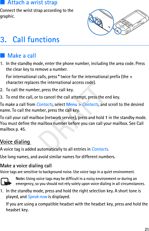 21DRAFT■Attach a wrist strapConnect the wrist strap according to the graphic.3. Call functions■Make a call1. In the standby mode, enter the phone number, including the area code. Press the clear key to remove a number.For international calls, press * twice for the international prefix (the + character replaces the international access code).2. To call the number, press the call key.3. To end the call, or to cancel the call attempt, press the end key.To make a call from Contacts, select Menu &gt; Contacts, and scroll to the desired name. To call the number, press the call key.To call your call mailbox (network service), press and hold 1 in the standby mode. You must define the mailbox number before you can call your mailbox. See Call mailbox p. 45.Voice dialing A voice tag is added automatically to all entries in Contacts.Use long names, and avoid similar names for different numbers.Make a voice dialing callVoice tags are sensitive to background noise. Use voice tags in a quiet environment.Note: Using voice tags may be difficult in a noisy environment or during an emergency, so you should not rely solely upon voice dialing in all circumstances.1. In the standby mode, press and hold the right selection key. A short tone is played, and Speak now is displayed.If you are using a compatible headset with the headset key, press and hold the headset key.