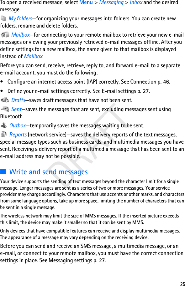 25DRAFTTo open a received message, select Menu &gt; Messaging &gt; Inbox and the desired message. My folders—for organizing your messages into folders. You can create new folders, rename and delete folders. Mailbox—for connecting to your remote mailbox to retrieve your new e-mail messages or viewing your previously retrieved e-mail messages offline. After you define settings for a new mailbox, the name given to that mailbox is displayed instead of Mailbox.Before you can send, receive, retrieve, reply to, and forward e-mail to a separate e-mail account, you must do the following:• Configure an internet access point (IAP) correctly. See Connection p. 46.• Define your e-mail settings correctly. See E-mail settings p. 27. Drafts—saves draft messages that have not been sent. Sent—saves the messages that are sent, excluding messages sent using Bluetooth. Outbox—temporarily saves the messages waiting to be sent. Reports (network service)—saves the delivery reports of the text messages, special message types such as business cards, and multimedia messages you have sent. Receiving a delivery report of a multimedia message that has been sent to an e-mail address may not be possible.■Write and send messagesYour device supports the sending of text messages beyond the character limit for a single message. Longer messages are sent as a series of two or more messages. Your service provider may charge accordingly. Characters that use accents or other marks, and characters from some language options, take up more space, limiting the number of characters that can be sent in a single message. The wireless network may limit the size of MMS messages. If the inserted picture exceeds this limit, the device may make it smaller so that it can be sent by MMS.Only devices that have compatible features can receive and display multimedia messages. The appearance of a message may vary depending on the receiving device.Before you can send and receive an SMS message, a multimedia message, or an e-mail, or connect to your remote mailbox, you must have the correct connection settings in place. See Messaging settings p. 27.