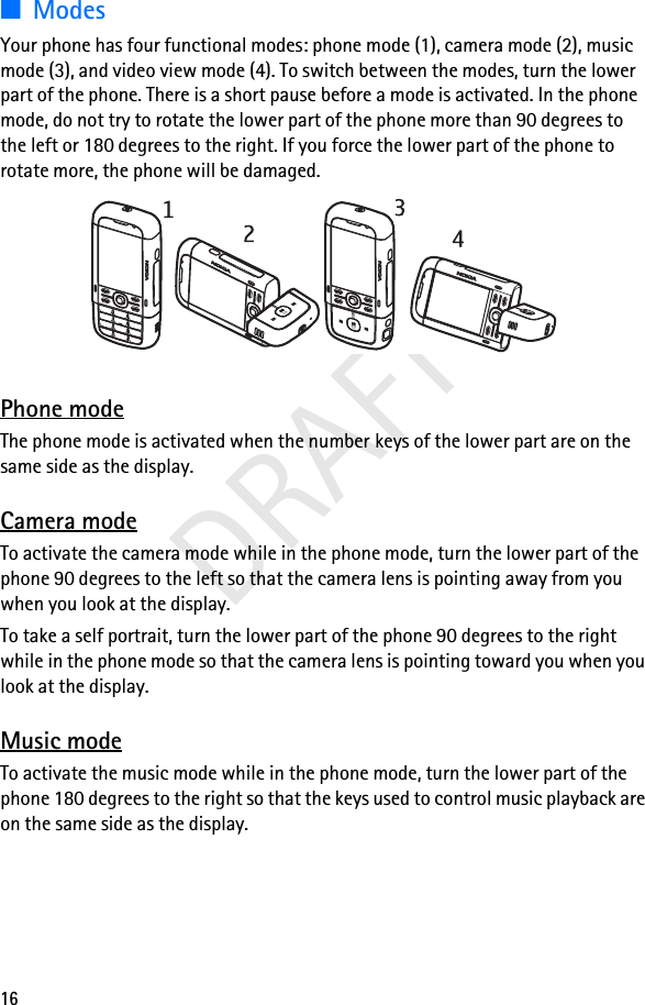 16DRAFT■ModesYour phone has four functional modes: phone mode (1), camera mode (2), music mode (3), and video view mode (4). To switch between the modes, turn the lower part of the phone. There is a short pause before a mode is activated. In the phone mode, do not try to rotate the lower part of the phone more than 90 degrees to the left or 180 degrees to the right. If you force the lower part of the phone to rotate more, the phone will be damaged.Phone modeThe phone mode is activated when the number keys of the lower part are on the same side as the display.Camera modeTo activate the camera mode while in the phone mode, turn the lower part of the phone 90 degrees to the left so that the camera lens is pointing away from you when you look at the display.To take a self portrait, turn the lower part of the phone 90 degrees to the right while in the phone mode so that the camera lens is pointing toward you when you look at the display.Music modeTo activate the music mode while in the phone mode, turn the lower part of the phone 180 degrees to the right so that the keys used to control music playback are on the same side as the display.