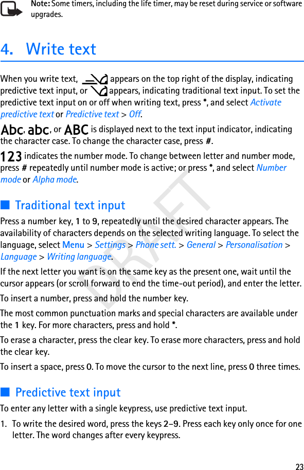23DRAFTNote: Some timers, including the life timer, may be reset during service or software upgrades.4. Write textWhen you write text,  appears on the top right of the display, indicating predictive text input, or   appears, indicating traditional text input. To set the predictive text input on or off when writing text, press *, and select Activate predictive text or Predictive text &gt; Off.,  , or   is displayed next to the text input indicator, indicating the character case. To change the character case, press #. indicates the number mode. To change between letter and number mode, press # repeatedly until number mode is active; or press *, and select Number mode or Alpha mode.■Traditional text inputPress a number key, 1 to 9, repeatedly until the desired character appears. The availability of characters depends on the selected writing language. To select the language, select Menu &gt; Settings &gt; Phone sett. &gt; General &gt; Personalisation &gt; Language &gt; Writing language.If the next letter you want is on the same key as the present one, wait until the cursor appears (or scroll forward to end the time-out period), and enter the letter.To insert a number, press and hold the number key.The most common punctuation marks and special characters are available under the 1key. For more characters, press and hold *.To erase a character, press the clear key. To erase more characters, press and hold the clear key.To insert a space, press 0. To move the cursor to the next line, press 0 three times.■Predictive text inputTo enter any letter with a single keypress, use predictive text input.1. To write the desired word, press the keys 2–9. Press each key only once for one letter. The word changes after every keypress.