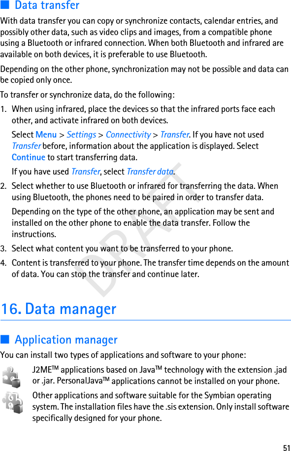 51DRAFT■Data transferWith data transfer you can copy or synchronize contacts, calendar entries, and possibly other data, such as video clips and images, from a compatible phone using a Bluetooth or infrared connection. When both Bluetooth and infrared are available on both devices, it is preferable to use Bluetooth.Depending on the other phone, synchronization may not be possible and data can be copied only once.To transfer or synchronize data, do the following:1. When using infrared, place the devices so that the infrared ports face each other, and activate infrared on both devices.Select Menu &gt; Settings &gt; Connectivity &gt; Transfer. If you have not used Transfer before, information about the application is displayed. Select Continue to start transferring data.If you have used Transfer, select Transfer data.2. Select whether to use Bluetooth or infrared for transferring the data. When using Bluetooth, the phones need to be paired in order to transfer data.Depending on the type of the other phone, an application may be sent and installed on the other phone to enable the data transfer. Follow the instructions.3. Select what content you want to be transferred to your phone.4. Content is transferred to your phone. The transfer time depends on the amount of data. You can stop the transfer and continue later.16. Data manager■Application managerYou can install two types of applications and software to your phone:J2METM applications based on JavaTM technology with the extension .jad or .jar. PersonalJavaTM applications cannot be installed on your phone.Other applications and software suitable for the Symbian operating system. The installation files have the .sis extension. Only install software specifically designed for your phone.