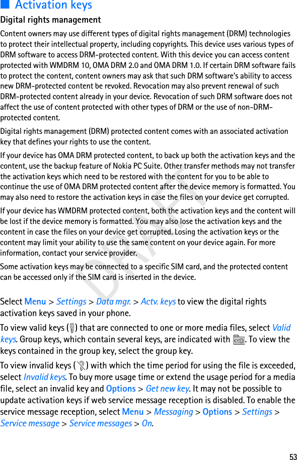 53DRAFT■Activation keysDigital rights managementContent owners may use different types of digital rights management (DRM) technologies to protect their intellectual property, including copyrights. This device uses various types of DRM software to access DRM-protected content. With this device you can access content protected with WMDRM 10, OMA DRM 2.0 and OMA DRM 1.0. If certain DRM software fails to protect the content, content owners may ask that such DRM software&apos;s ability to access new DRM-protected content be revoked. Revocation may also prevent renewal of such DRM-protected content already in your device. Revocation of such DRM software does not affect the use of content protected with other types of DRM or the use of non-DRM-protected content.Digital rights management (DRM) protected content comes with an associated activation key that defines your rights to use the content.If your device has OMA DRM protected content, to back up both the activation keys and the content, use the backup feature of Nokia PC Suite. Other transfer methods may not transfer the activation keys which need to be restored with the content for you to be able to continue the use of OMA DRM protected content after the device memory is formatted. You may also need to restore the activation keys in case the files on your device get corrupted.If your device has WMDRM protected content, both the activation keys and the content will be lost if the device memory is formatted. You may also lose the activation keys and the content in case the files on your device get corrupted. Losing the activation keys or the content may limit your ability to use the same content on your device again. For more information, contact your service provider.Some activation keys may be connected to a specific SIM card, and the protected content can be accessed only if the SIM card is inserted in the device.Select Menu &gt; Settings &gt; Data mgr. &gt; Actv. keys to view the digital rights activation keys saved in your phone.To view valid keys ( ) that are connected to one or more media files, select Valid keys. Group keys, which contain several keys, are indicated with . To view the keys contained in the group key, select the group key.To view invalid keys ( ) with which the time period for using the file is exceeded, select Invalid keys. To buy more usage time or extend the usage period for a media file, select an invalid key and Options &gt; Get new key. It may not be possible to update activation keys if web service message reception is disabled. To enable the service message reception, select Menu &gt; Messaging &gt; Options &gt; Settings &gt; Service message &gt; Service messages &gt; On.