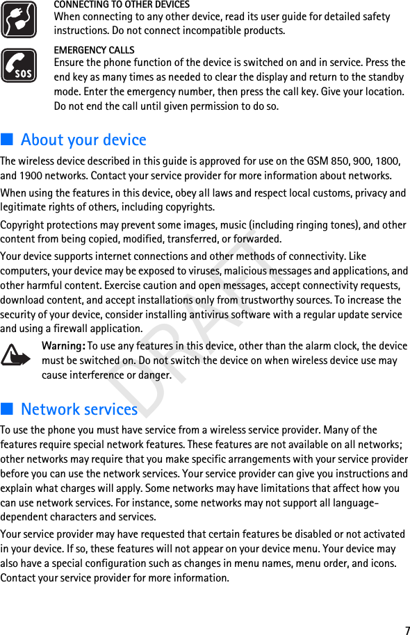 7DRAFTCONNECTING TO OTHER DEVICESWhen connecting to any other device, read its user guide for detailed safety instructions. Do not connect incompatible products.EMERGENCY CALLSEnsure the phone function of the device is switched on and in service. Press the end key as many times as needed to clear the display and return to the standby mode. Enter the emergency number, then press the call key. Give your location. Do not end the call until given permission to do so.■About your deviceThe wireless device described in this guide is approved for use on the GSM 850, 900, 1800, and 1900 networks. Contact your service provider for more information about networks.When using the features in this device, obey all laws and respect local customs, privacy and legitimate rights of others, including copyrights. Copyright protections may prevent some images, music (including ringing tones), and other content from being copied, modified, transferred, or forwarded. Your device supports internet connections and other methods of connectivity. Like computers, your device may be exposed to viruses, malicious messages and applications, and other harmful content. Exercise caution and open messages, accept connectivity requests, download content, and accept installations only from trustworthy sources. To increase the security of your device, consider installing antivirus software with a regular update service and using a firewall application.Warning: To use any features in this device, other than the alarm clock, the device must be switched on. Do not switch the device on when wireless device use may cause interference or danger.■Network servicesTo use the phone you must have service from a wireless service provider. Many of the features require special network features. These features are not available on all networks; other networks may require that you make specific arrangements with your service provider before you can use the network services. Your service provider can give you instructions and explain what charges will apply. Some networks may have limitations that affect how you can use network services. For instance, some networks may not support all language-dependent characters and services.Your service provider may have requested that certain features be disabled or not activated in your device. If so, these features will not appear on your device menu. Your device may also have a special configuration such as changes in menu names, menu order, and icons. Contact your service provider for more information. 
