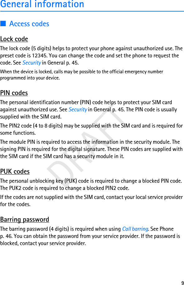 9DRAFTGeneral information■Access codesLock codeThe lock code (5 digits) helps to protect your phone against unauthorized use. The preset code is 12345. You can change the code and set the phone to request the code. See Security in General p. 45.When the device is locked, calls may be possible to the official emergency number programmed into your device.PIN codesThe personal identification number (PIN) code helps to protect your SIM card against unauthorized use. See Security in General p. 45. The PIN code is usually supplied with the SIM card.The PIN2 code (4 to 8 digits) may be supplied with the SIM card and is required for some functions.The module PIN is required to access the information in the security module. The signing PIN is required for the digital signature. These PIN codes are supplied with the SIM card if the SIM card has a security module in it.PUK codesThe personal unblocking key (PUK) code is required to change a blocked PIN code. The PUK2 code is required to change a blocked PIN2 code.If the codes are not supplied with the SIM card, contact your local service provider for the codes.Barring passwordThe barring password (4 digits) is required when using Call barring. See Phone p. 46. You can obtain the password from your service provider. If the password is blocked, contact your service provider.