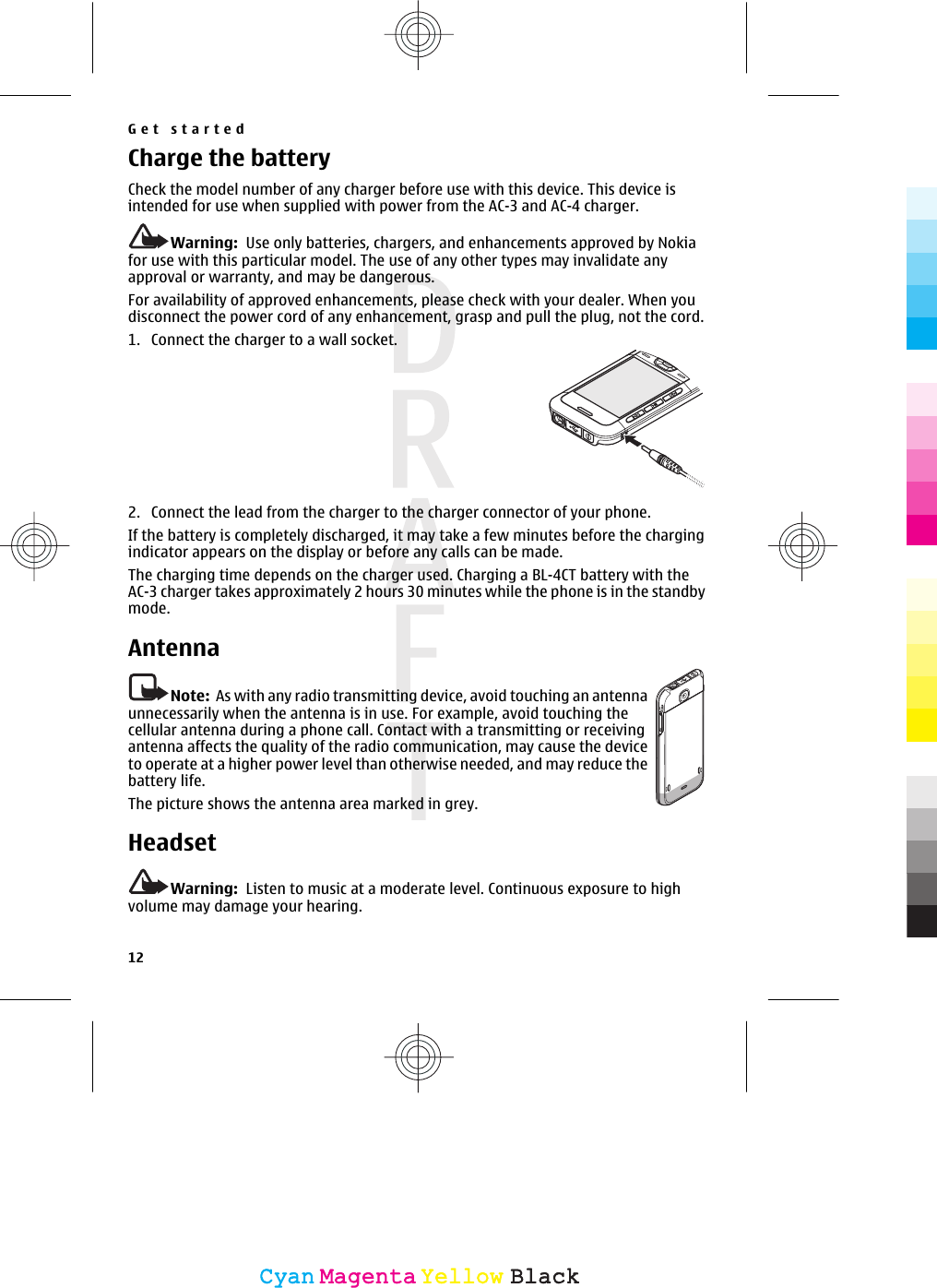 Charge the batteryCheck the model number of any charger before use with this device. This device isintended for use when supplied with power from the AC-3 and AC-4 charger.Warning:  Use only batteries, chargers, and enhancements approved by Nokiafor use with this particular model. The use of any other types may invalidate anyapproval or warranty, and may be dangerous.For availability of approved enhancements, please check with your dealer. When youdisconnect the power cord of any enhancement, grasp and pull the plug, not the cord.1. Connect the charger to a wall socket.2. Connect the lead from the charger to the charger connector of your phone.If the battery is completely discharged, it may take a few minutes before the chargingindicator appears on the display or before any calls can be made.The charging time depends on the charger used. Charging a BL-4CT battery with theAC-3 charger takes approximately 2 hours 30 minutes while the phone is in the standbymode.AntennaNote:  As with any radio transmitting device, avoid touching an antennaunnecessarily when the antenna is in use. For example, avoid touching thecellular antenna during a phone call. Contact with a transmitting or receivingantenna affects the quality of the radio communication, may cause the deviceto operate at a higher power level than otherwise needed, and may reduce thebattery life.The picture shows the antenna area marked in grey.HeadsetWarning:  Listen to music at a moderate level. Continuous exposure to highvolume may damage your hearing.Get started12CyanCyanMagentaMagentaYellowYellowBlackBlack