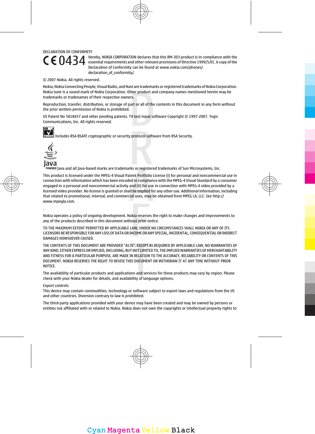 DECLARATION OF CONFORMITYHereby, NOKIA CORPORATION declares that this RM-303 product is in compliance with theessential requirements and other relevant provisions of Directive 1999/5/EC. A copy of theDeclaration of Conformity can be found at www.nokia.com/phones/declaration_of_conformity/.© 2007 Nokia. All rights reserved.Nokia, Nokia Connecting People, Visual Radio, and Navi are trademarks or registered trademarks of Nokia Corporation.Nokia tune is a sound mark of Nokia Corporation. Other product and company names mentioned herein may betrademarks or tradenames of their respective owners.Reproduction, transfer, distribution, or storage of part or all of the contents in this document in any form withoutthe prior written permission of Nokia is prohibited.US Patent No 5818437 and other pending patents. T9 text input software Copyright © 1997-2007. TegicCommunications, Inc. All rights reserved.Includes RSA BSAFE cryptographic or security protocol software from RSA Security.Java and all Java-based marks are trademarks or registered trademarks of Sun Microsystems, Inc.This product is licensed under the MPEG-4 Visual Patent Portfolio License (i) for personal and noncommercial use inconnection with information which has been encoded in compliance with the MPEG-4 Visual Standard by a consumerengaged in a personal and noncommercial activity and (ii) for use in connection with MPEG-4 video provided by alicensed video provider. No license is granted or shall be implied for any other use. Additional information, includingthat related to promotional, internal, and commercial uses, may be obtained from MPEG LA, LLC. See http://.any of the products described in this document without prior notice.TO THE MAXIMUM EXTENT PERMITTED BY APPLICABLE LAW, UNDER NO CIRCUMSTANCES SHALL NOKIA OR ANY OF ITSLICENSORS BE RESPONSIBLE FOR ANY LOSS OF DATA OR INCOME OR ANY SPECIAL, INCIDENTAL, CONSEQUENTIAL OR INDIRECTDAMAGES HOWSOEVER CAUSED.THE CONTENTS OF THIS DOCUMENT ARE PROVIDED &quot;AS IS&quot;. EXCEPT AS REQUIRED BY APPLICABLE LAW, NO WARRANTIES OFANY KIND, EITHER EXPRESS OR IMPLIED, INCLUDING, BUT NOT LIMITED TO, THE IMPLIED WARRANTIES OF MERCHANTABILITYAND FITNESS FOR A PARTICULAR PURPOSE, ARE MADE IN RELATION TO THE ACCURACY, RELIABILITY OR CONTENTS OF THISDOCUMENT. NOKIA RESERVES THE RIGHT TO REVISE THIS DOCUMENT OR WITHDRAW IT AT ANY TIME WITHOUT PRIORNOTICE.The availability of particular products and applications and services for these products may vary by region. Pleasecheck with your Nokia dealer for details, and availability of language options.Export controlsThis device may contain commodities, technology or software subject to export laws and regulations from the USand other countries. Diversion contrary to law is prohibited.The third-party applications provided with your device may have been created and may be owned by persons orentities not affiliated with or related to Nokia. Nokia does not own the copyrights or intellectual property rights to0434CyanCyanMagentaMagentaYellowYellowBlackBlackNokia operates a policy of ongoing development. Nokia reserves the right to make changes and improvements towww.mpegla.com.