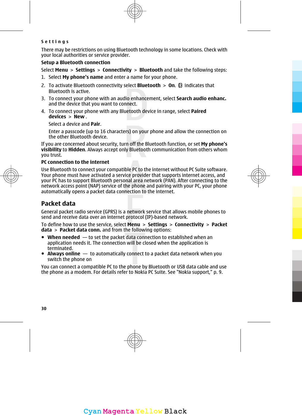 There may be restrictions on using Bluetooth technology in some locations. Check withyour local authorities or service provider.Setup a Bluetooth connectionSelect Menu &gt; Settings &gt; Connectivity &gt; Bluetooth and take the following steps:1. Select My phone&apos;s name and enter a name for your phone.2. To activate Bluetooth connectivity select Bluetooth &gt; On.   indicates thatBluetooth is active.3. To connect your phone with an audio enhancement, select Search audio enhanc.and the device that you want to connect.4. To connect your phone with any Bluetooth device in range, select Paireddevices &gt; New .Select a device and Pair.Enter a passcode (up to 16 characters) on your phone and allow the connection onthe other Bluetooth device.If you are concerned about security, turn off the Bluetooth function, or set My phone&apos;svisibility to Hidden. Always accept only Bluetooth communication from others whomyou trust.PC connection to the internetUse Bluetooth to connect your compatible PC to the internet without PC Suite software.Your phone must have activated a service provider that supports internet access, andyour PC has to support Bluetooth personal area network (PAN). After connecting to thenetwork access point (NAP) service of the phone and pairing with your PC, your phoneautomatically opens a packet data connection to the internet.Packet dataGeneral packet radio service (GPRS) is a network service that allows mobile phones tosend and receive data over an internet protocol (IP)-based network.To define how to use the service, select Menu &gt; Settings &gt; Connectivity &gt; Packetdata &gt; Packet data conn. and from the following options:●When needed  — to set the packet data connection to established when anapplication needs it. The connection will be closed when the application isterminated.●Always online  —  to automatically connect to a packet data network when youswitch the phone onYou can connect a compatible PC to the phone by Bluetooth or USB data cable and usethe phone as a modem. For details refer to Nokia PC Suite. See &quot;Nokia support,&quot; p. 9.Settings30CyanCyanMagentaMagentaYellowYellowBlackBlack