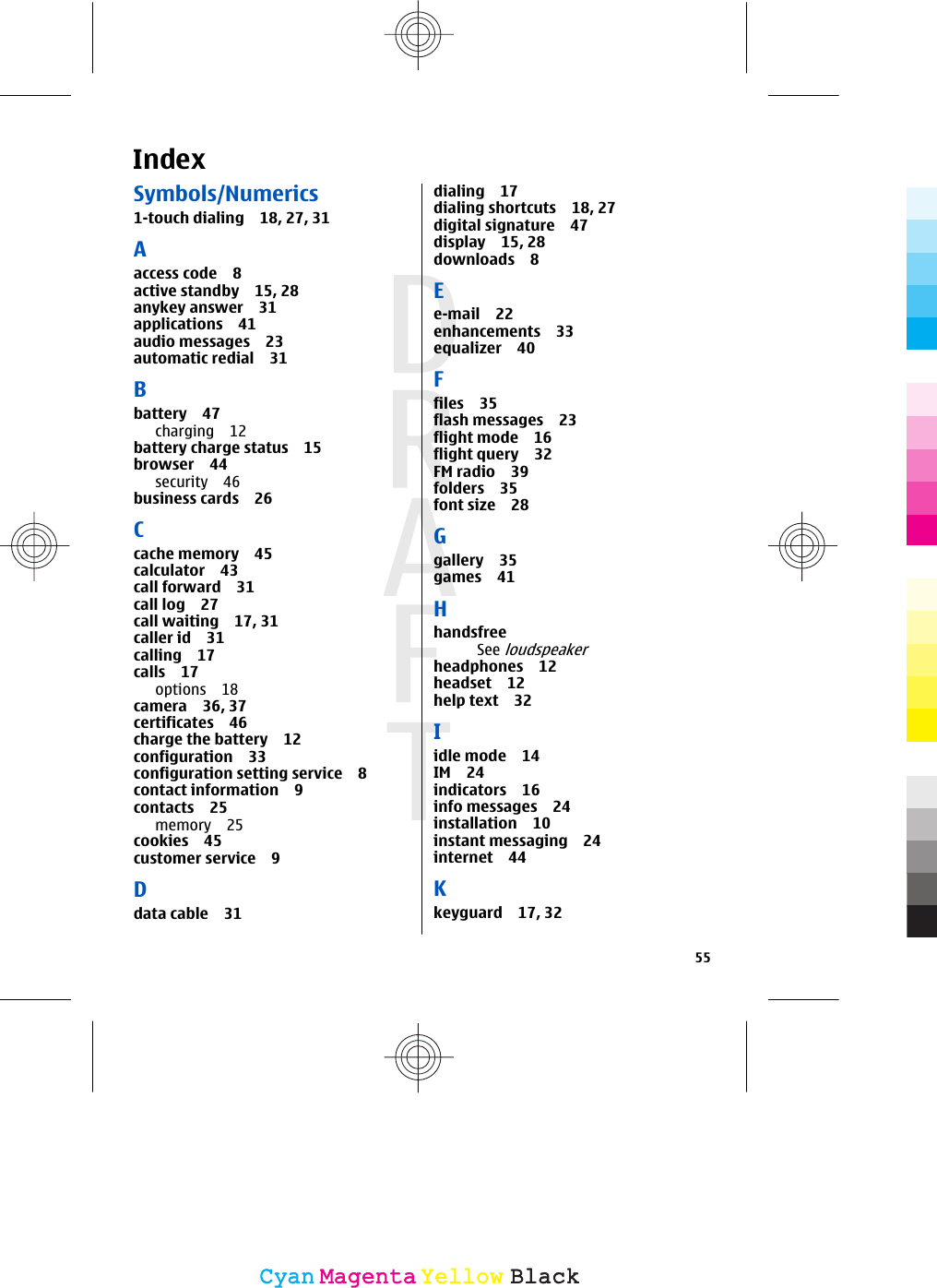 IndexSymbols/Numerics1-touch dialing 18, 27, 31Aaccess code 8active standby 15, 28anykey answer 31applications 41audio messages 23automatic redial 31Bbattery 47charging 12battery charge status 15browser 44security 46business cards 26Ccache memory 45calculator 43call forward 31call log 27call waiting 17, 31caller id 31calling 17calls 17options 18camera 36, 37certificates 46charge the battery 12configuration 33configuration setting service 8contact information 9contacts 25memory 25cookies 45customer service 9Ddata cable 31dialing 17dialing shortcuts 18, 27digital signature 47display 15, 28downloads 8Ee-mail 22enhancements 33equalizer 40Ffiles 35flash messages 23flight mode 16flight query 32FM radio 39folders 35font size 28Ggallery 35games 41HhandsfreeSee loudspeakerheadphones 12headset 12help text 32Iidle mode 14IM 24indicators 16info messages 24installation 10instant messaging 24internet 44Kkeyguard 17, 3255CyanCyanMagentaMagentaYellowYellowBlackBlack