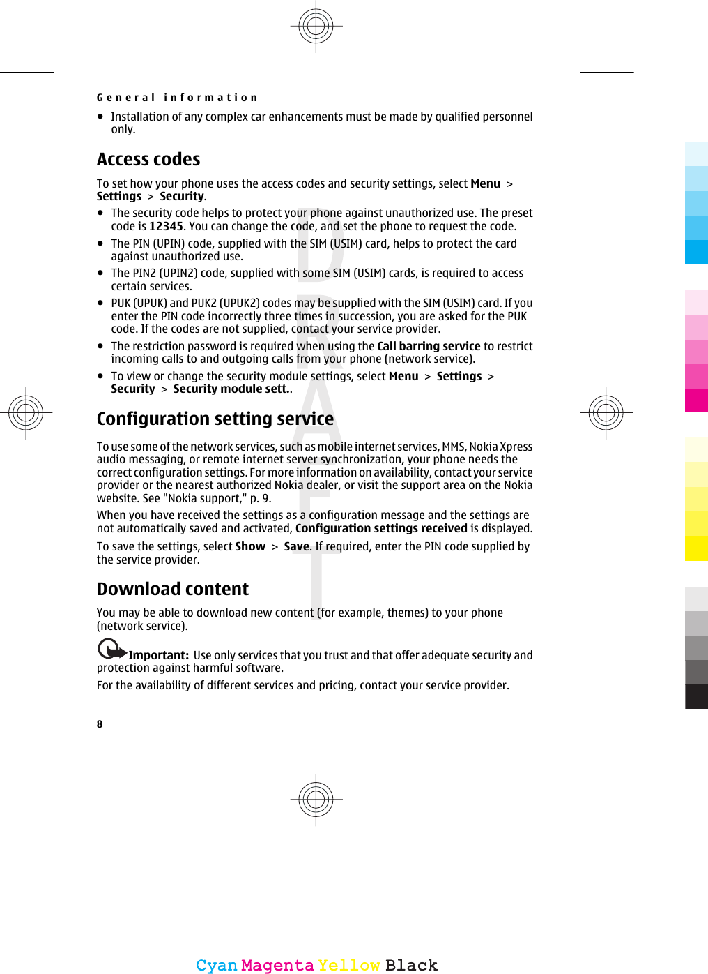 ●Installation of any complex car enhancements must be made by qualified personnelonly.Access codesTo set how your phone uses the access codes and security settings, select Menu &gt;Settings &gt; Security.●The security code helps to protect your phone against unauthorized use. The presetcode is 12345. You can change the code, and set the phone to request the code.●The PIN (UPIN) code, supplied with the SIM (USIM) card, helps to protect the cardagainst unauthorized use.●The PIN2 (UPIN2) code, supplied with some SIM (USIM) cards, is required to accesscertain services.●PUK (UPUK) and PUK2 (UPUK2) codes may be supplied with the SIM (USIM) card. If youenter the PIN code incorrectly three times in succession, you are asked for the PUKcode. If the codes are not supplied, contact your service provider.●The restriction password is required when using the Call barring service to restrictincoming calls to and outgoing calls from your phone (network service).●To view or change the security module settings, select Menu &gt; Settings &gt;Security &gt; Security module sett..Configuration setting serviceTo use some of the network services, such as mobile internet services, MMS, Nokia Xpressaudio messaging, or remote internet server synchronization, your phone needs thecorrect configuration settings. For more information on availability, contact your serviceprovider or the nearest authorized Nokia dealer, or visit the support area on the Nokiawebsite. See &quot;Nokia support,&quot; p. 9.When you have received the settings as a configuration message and the settings arenot automatically saved and activated, Configuration settings received is displayed.To save the settings, select Show &gt; Save. If required, enter the PIN code supplied bythe service provider.Download contentYou may be able to download new content (for example, themes) to your phone(network service).Important:  Use only services that you trust and that offer adequate security andprotection against harmful software.For the availability of different services and pricing, contact your service provider.General information8CyanCyanMagentaMagentaYellowYellowBlackBlack