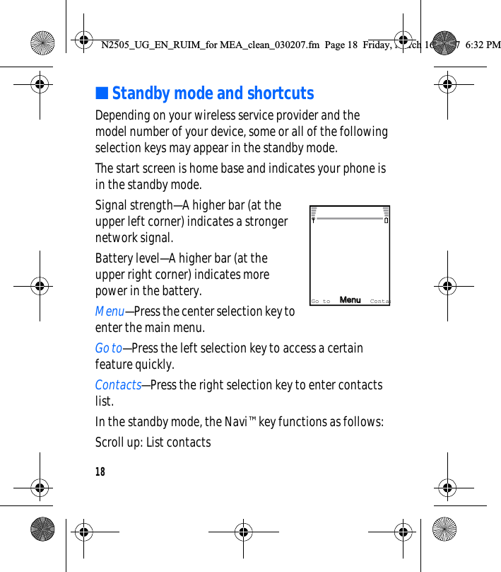 18■Standby mode and shortcutsDepending on your wireless service provider and the model number of your device, some or all of the following selection keys may appear in the standby mode.The start screen is home base and indicates your phone is in the standby mode.Signal strength—A higher bar (at the upper left corner) indicates a stronger network signal.Battery level—A higher bar (at the upper right corner) indicates more power in the battery.Menu—Press the center selection key to enter the main menu.Go to—Press the left selection key to access a certain feature quickly.Contacts—Press the right selection key to enter contacts list.In the standby mode, the Navi™ key functions as follows:Scroll up: List contactsMenMenuGo to ContacN2505_UG_EN_RUIM_for MEA_clean_030207.fm  Page 18  Friday, March 16, 2007  6:32 PM