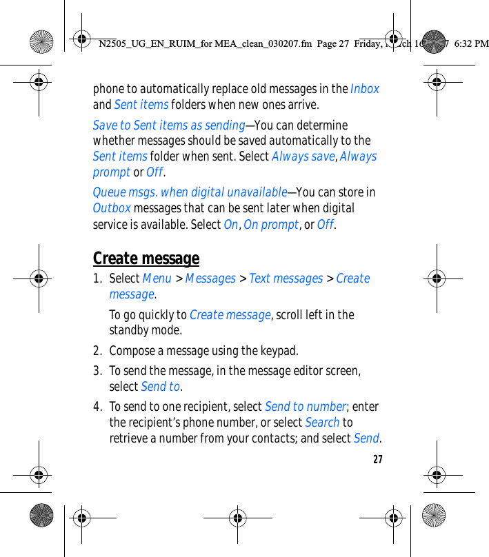 27phone to automatically replace old messages in the Inbox and Sent items folders when new ones arrive.Save to Sent items as sending—You can determine whether messages should be saved automatically to the Sent items folder when sent. Select Always save, Always prompt or Off.Queue msgs. when digital unavailable—You can store in Outbox messages that can be sent later when digital service is available. Select On, On prompt, or Off.Create message1. Select Menu &gt; Messages &gt; Text messages &gt; Create message.To go quickly to Create message, scroll left in the standby mode.2. Compose a message using the keypad.3. To send the message, in the message editor screen, select Send to.4. To send to one recipient, select Send to number; enter the recipient’s phone number, or select Search to retrieve a number from your contacts; and select Send.N2505_UG_EN_RUIM_for MEA_clean_030207.fm  Page 27  Friday, March 16, 2007  6:32 PM