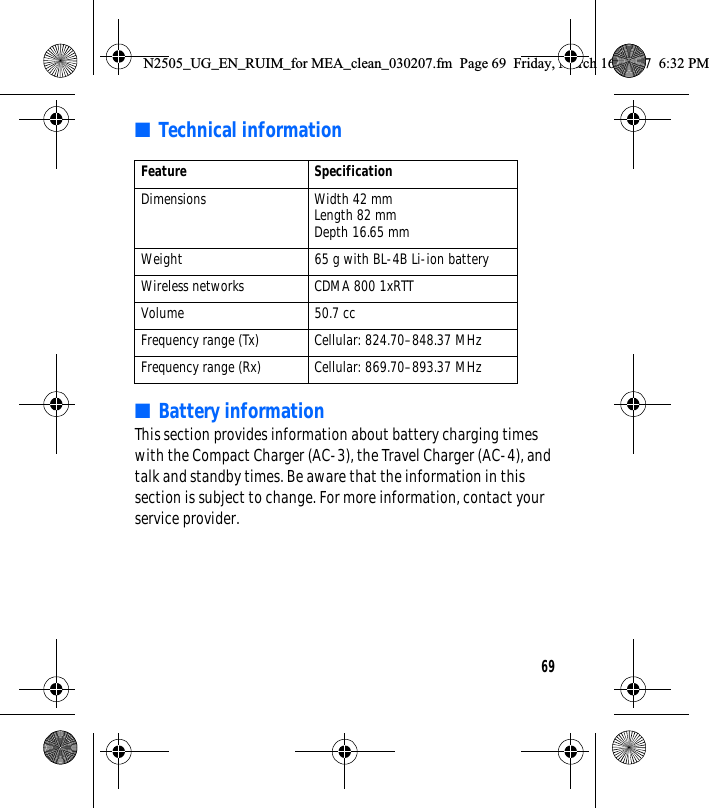 69■Technical information■Battery informationThis section provides information about battery charging times with the Compact Charger (AC-3), the Travel Charger (AC-4), and talk and standby times. Be aware that the information in this section is subject to change. For more information, contact your service provider.Feature SpecificationDimensions Width 42 mmLength 82 mmDepth 16.65 mmWeight 65 g with BL-4B Li-ion batteryWireless networks CDMA 800 1xRTTVolume 50.7 ccFrequency range (Tx) Cellular: 824.70–848.37 MHzFrequency range (Rx) Cellular: 869.70–893.37 MHzN2505_UG_EN_RUIM_for MEA_clean_030207.fm  Page 69  Friday, March 16, 2007  6:32 PM