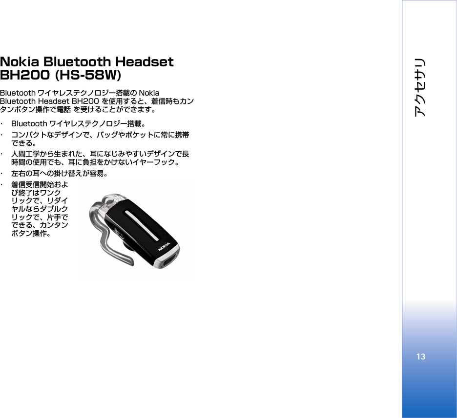 アクセサリ13Nokia Bluetooth Headset BH200 (HS-58W)Bluetooth ワイヤレステクノロジー搭載の Nokia Bluetooth Headset BH200 を使用すると、着信時もカンタンボタン操作で電話 を受けることができます。 ･ Bluetooth ワイヤレステクノロジー搭載。･ コンパクトなデザインで、バッグやポケットに常に携帯できる。･ 人間工学から生まれた、耳になじみやすいデザインで長時間の使用でも、耳に負担をかけないイヤーフック。･ 左右の耳への掛け替えが容易。･ 着信受信開始および終了はワンクリックで、リダイヤルならダブルクリックで、片手でできる、カンタンボタン操作。 