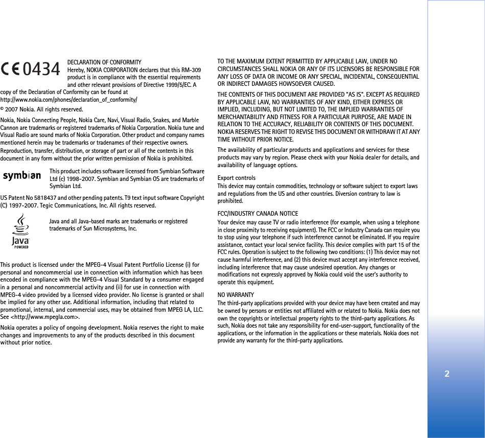 2DECLARATION OF CONFORMITY Hereby, NOKIA CORPORATION declares that this RM-309 product is in compliance with the essential requirements and other relevant provisions of Directive 1999/5/EC. A copy of the Declaration of Conformity can be found athttp://www.nokia.com/phones/declaration_of_conformity/© 2007 Nokia. All rights reserved.Nokia, Nokia Connecting People, Nokia Care, Navi, Visual Radio, Snakes, and Marble Cannon are trademarks or registered trademarks of Nokia Corporation. Nokia tune and Visual Radio are sound marks of Nokia Corporation. Other product and company names mentioned herein may be trademarks or tradenames of their respective owners.Reproduction, transfer, distribution, or storage of part or all of the contents in this document in any form without the prior written permission of Nokia is prohibited.This product includes software licensed from Symbian Software Ltd (c) 1998-2007. Symbian and Symbian OS are trademarks of Symbian Ltd.US Patent No 5818437 and other pending patents. T9 text input software Copyright (C) 1997-2007. Tegic Communications, Inc. All rights reserved.Java and all Java-based marks are trademarks or registered trademarks of Sun Microsystems, Inc. This product is licensed under the MPEG-4 Visual Patent Portfolio License (i) for personal and noncommercial use in connection with information which has been encoded in compliance with the MPEG-4 Visual Standard by a consumer engaged in a personal and noncommercial activity and (ii) for use in connection with MPEG-4 video provided by a licensed video provider. No license is granted or shall be implied for any other use. Additional information, including that related to promotional, internal, and commercial uses, may be obtained from MPEG LA, LLC. See &lt;http://www.mpegla.com&gt;.Nokia operates a policy of ongoing development. Nokia reserves the right to make changes and improvements to any of the products described in this document without prior notice.TO THE MAXIMUM EXTENT PERMITTED BY APPLICABLE LAW, UNDER NO CIRCUMSTANCES SHALL NOKIA OR ANY OF ITS LICENSORS BE RESPONSIBLE FOR ANY LOSS OF DATA OR INCOME OR ANY SPECIAL, INCIDENTAL, CONSEQUENTIAL OR INDIRECT DAMAGES HOWSOEVER CAUSED.THE CONTENTS OF THIS DOCUMENT ARE PROVIDED &quot;AS IS&quot;. EXCEPT AS REQUIRED BY APPLICABLE LAW, NO WARRANTIES OF ANY KIND, EITHER EXPRESS OR IMPLIED, INCLUDING, BUT NOT LIMITED TO, THE IMPLIED WARRANTIES OF MERCHANTABILITY AND FITNESS FOR A PARTICULAR PURPOSE, ARE MADE IN RELATION TO THE ACCURACY, RELIABILITY OR CONTENTS OF THIS DOCUMENT. NOKIA RESERVES THE RIGHT TO REVISE THIS DOCUMENT OR WITHDRAW IT AT ANY TIME WITHOUT PRIOR NOTICE.The availability of particular products and applications and services for these products may vary by region. Please check with your Nokia dealer for details, and availability of language options.Export controlsThis device may contain commodities, technology or software subject to export laws and regulations from the US and other countries. Diversion contrary to law is prohibited.FCC/INDUSTRY CANADA NOTICEYour device may cause TV or radio interference (for example, when using a telephone in close proximity to receiving equipment). The FCC or Industry Canada can require you to stop using your telephone if such interference cannot be eliminated. If you require assistance, contact your local service facility. This device complies with part 15 of the FCC rules. Operation is subject to the following two conditions: (1) This device may not cause harmful interference, and (2) this device must accept any interference received, including interference that may cause undesired operation. Any changes or modifications not expressly approved by Nokia could void the user&apos;s authority to operate this equipment.NO WARRANTYThe third-party applications provided with your device may have been created and may be owned by persons or entities not affiliated with or related to Nokia. Nokia does not own the copyrights or intellectual property rights to the third-party applications. As such, Nokia does not take any responsibility for end-user-support, functionality of the applications, or the information in the applications or these materials. Nokia does not provide any warranty for the third-party applications.0434