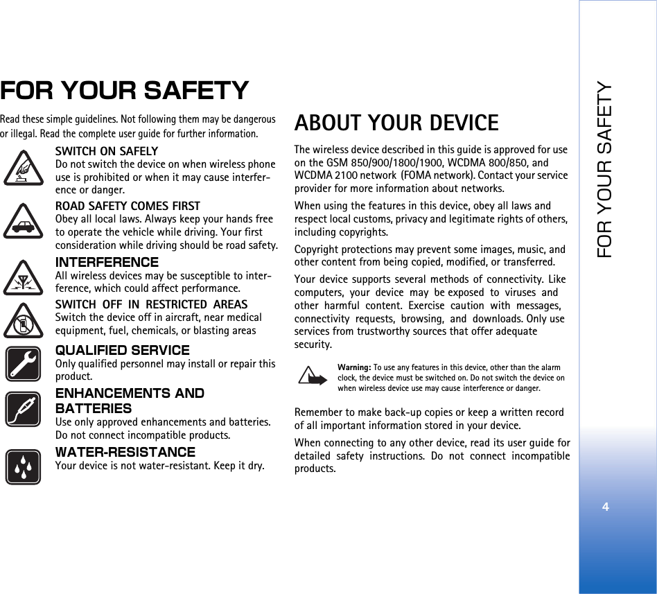FOR YOUR SAFETY4FOR YOUR SAFETYRead these simple guidelines. Not following them may be dangerous or illegal. Read the complete user guide for further information.SWITCH ON SAFELY Do not switch the device on when wireless phone use is prohibited or when it may cause interfer-ence or danger.ROAD SAFETY COMES FIRST Obey all local laws. Always keep your hands free to operate the vehicle while driving. Your first consideration while driving should be road safety.INTERFERENCE All wireless devices may be susceptible to inter-ference, which could affect performance.SWITCH OFF IN RESTRICTED AREAS Switch the device off in aircraft, near medical equipment, fuel, chemicals, or blasting areasQUALIFIED SERVICE Only qualified personnel may install or repair this product.ENHANCEMENTS AND BATTERIES Use only approved enhancements and batteries. Do not connect incompatible products.WATER-RESISTANCE Your device is not water-resistant. Keep it dry.ABOUT YOUR DEVICEThe wireless device described in this guide is approved for use on the GSM 850/900/1800/1900, WCDMA 800/850, and WCDMA 2100 network (FOMA network). Contact your service provider for more information about networks.When using the features in this device, obey all laws and respect local customs, privacy and legitimate rights of others, including copyrights. Copyright protections may prevent some images, music, and other content from being copied, modified, or transferred.Your device supports several methods of connectivity. Like computers, your device may be exposed to viruses and other harmful content. Exercise caution with messages, connectivity requests, browsing, and downloads. Only use services from trustworthy sources that offer adequate security.Warning: To use any features in this device, other than the alarm clock, the device must be switched on. Do not switch the device on when wireless device use may cause interference or danger.Remember to make back-up copies or keep a written record of all important information stored in your device.When connecting to any other device, read its user guide fordetailed safety instructions. Do not connect incompatibleproducts.