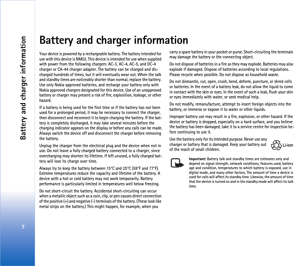 Battery and charger information7Battery and charger informationYour device is powered by a rechargeable battery. The battery intended for use with this device is NM02. This device is intended for use when supplied with power from the following chargers: AC-3, AC-4, AC-5, and DC-4 charger or CA-44 charger adapter. The battery can be charged and dis-charged hundreds of times, but it will eventually wear out. When the talk and standby times are noticeably shorter than normal, replace the battery. Use only Nokia approved batteries, and recharge your battery only with Nokia approved chargers designated for this device. Use of an unapproved battery or charger may present a risk of fire, explosition, leakage, or other hazard. If a battery is being used for the first time or if the battery has not been used for a prolonged period, it may be necessary to connect the charger, then disconnect and reconnect it to begin charging the battery. If the bat-tery is completely discharged, it may take several minutes before the charging indicator appears on the display or before any calls can be made.Always switch the device off and disconnect the charger before removing the battery.Unplug the charger from the electrical plug and the device when not in use. Do not leave a fully charged battery connected to a charger, since overcharging may shorten its lifetime. If left unused, a fully charged bat-tery will lose its charge over time. Always try to keep the battery between 15°C and 25°C (59°F and 77°F). Extreme temperatures reduce the capacity and lifetime of the battery. A device with a hot or cold battery may not work temporarily. Battery performance is particularly limited in temperatures well below freezing.Do not short-circuit the battery. Accidental short-circuiting can occur when a metallic object such as a coin, clip, or pen causes direct connection of the positive (+) and negative (-) terminals of the battery. (These look like metal strips on the battery.) This might happen, for example, when you carry a spare battery in your pocket or purse. Short-circuiting the terminals may damage the battery or the connecting object.Do not dispose of batteries in a fire as they may explode. Batteries may also explode if damaged. Dispose of batteries according to local regulations. Please recycle when possible. Do not dispose as household waste.Do not dismantle, cut, open, crush, bend, deform, puncture, or shred cells or batteries. In the event of a battery leak, do not allow the liquid to come in contact with the skin or eyes. In the event of such a leak, flush your skin or eyes immediately with water, or seek medical help.Do not modify, remanufacture, attempt to insert foreign objects into the battery, or immerse or expose it to water or other liquids.Improper battery use may result in a fire, explosion, or other hazard. If the device or battery is dropped, especially on a hard surface, and you believe the battery has been damaged, take it to a service centre for inspection be-fore continuing to use it.Use the battery only for its intended purpose. Never use any charger or battery that is damaged. Keep your battery out of the reach of small children.Important: Battery talk and standby times are estimates only and depend on signal strength, network conditions, features used, battery age and condition, temperatures to which battery is exposed, use in digital mode, and many other factors. The amount of time a device is used for calls will affect its standby time. Likewise, the amount of time that the device is turned on and in the standby mode will affect its talk time.Li-ionLi-ion