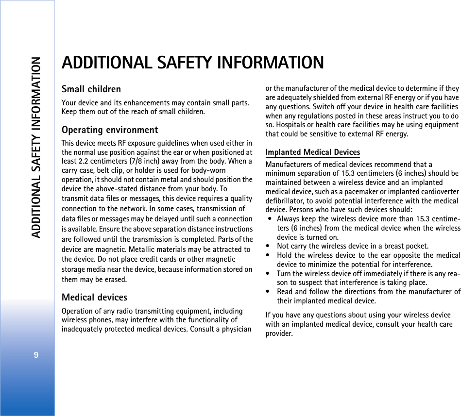 ADDITIONAL SAFETY INFORMATION9ADDITIONAL SAFETY INFORMATIONSmall childrenYour device and its enhancements may contain small parts. Keep them out of the reach of small children. Operating environmentThis device meets RF exposure guidelines when used either in the normal use position against the ear or when positioned at least 2.2 centimeters (7/8 inch) away from the body. When a carry case, belt clip, or holder is used for body-worn operation, it should not contain metal and should position the device the above-stated distance from your body. To transmit data files or messages, this device requires a quality connection to the network. In some cases, transmission of data files or messages may be delayed until such a connection is available. Ensure the above separation distance instructions are followed until the transmission is completed. Parts of the device are magnetic. Metallic materials may be attracted to the device. Do not place credit cards or other magnetic storage media near the device, because information stored on them may be erased. Medical devicesOperation of any radio transmitting equipment, including wireless phones, may interfere with the functionality of inadequately protected medical devices. Consult a physician or the manufacturer of the medical device to determine if they are adequately shielded from external RF energy or if you have any questions. Switch off your device in health care facilities when any regulations posted in these areas instruct you to do so. Hospitals or health care facilities may be using equipment that could be sensitive to external RF energy. Implanted Medical DevicesManufacturers of medical devices recommend that a minimum separation of 15.3 centimeters (6 inches) should be maintained between a wireless device and an implanted medical device, such as a pacemaker or implanted cardioverter defibrillator, to avoid potential interference with the medical device. Persons who have such devices should: • Always keep the wireless device more than 15.3 centime-ters (6 inches) from the medical device when the wirelessdevice is turned on.• Not carry the wireless device in a breast pocket.• Hold the wireless device to the ear opposite the medicaldevice to minimize the potential for interference.• Turn the wireless device off immediately if there is any rea-son to suspect that interference is taking place.• Read and follow the directions from the manufacturer oftheir implanted medical device.If you have any questions about using your wireless device with an implanted medical device, consult your health care provider. 