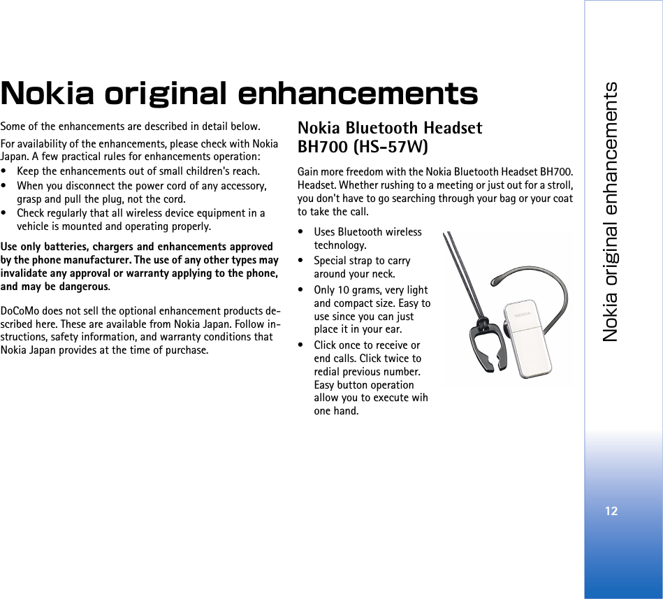 Nokia original enhancements12Nokia original enhancementsSome of the enhancements are described in detail below.For availability of the enhancements, please check with Nokia Japan. A few practical rules for enhancements operation:• Keep the enhancements out of small children&apos;s reach.• When you disconnect the power cord of any accessory, grasp and pull the plug, not the cord.• Check regularly that all wireless device equipment in a vehicle is mounted and operating properly.Use only batteries, chargers and enhancements approved by the phone manufacturer. The use of any other types may invalidate any approval or warranty applying to the phone, and may be dangerous.DoCoMo does not sell the optional enhancement products de-scribed here. These are available from Nokia Japan. Follow in-structions, safety information, and warranty conditions that Nokia Japan provides at the time of purchase. Nokia Bluetooth Headset BH700 (HS-57W)Gain more freedom with the Nokia Bluetooth Headset BH700. Headset. Whether rushing to a meeting or just out for a stroll, you don&apos;t have to go searching through your bag or your coat to take the call.• Uses Bluetooth wireless technology.• Special strap to carry around your neck.• Only 10 grams, very light and compact size. Easy to use since you can just place it in your ear.• Click once to receive or end calls. Click twice to redial previous number. Easy button operation allow you to execute wih one hand.