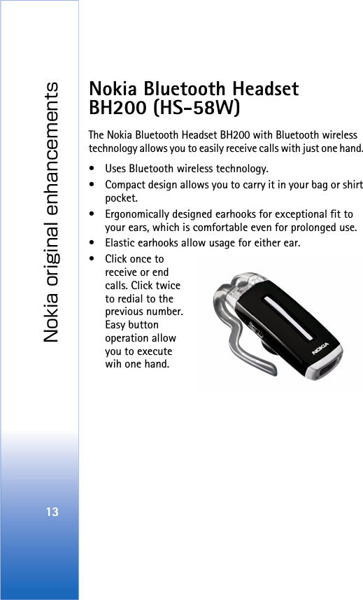 Nokia original enhancements13Nokia Bluetooth Headset BH200 (HS-58W)The Nokia Bluetooth Headset BH200 with Bluetooth wireless technology allows you to easily receive calls with just one hand. • Uses Bluetooth wireless technology.• Compact design allows you to carry it in your bag or shirt pocket.• Ergonomically designed earhooks for exceptional fit to your ears, which is comfortable even for prolonged use.• Elastic earhooks allow usage for either ear.•Click once to receive or end calls. Click twice to redial to the previous number. Easy button operation allow you to execute wih one hand. 