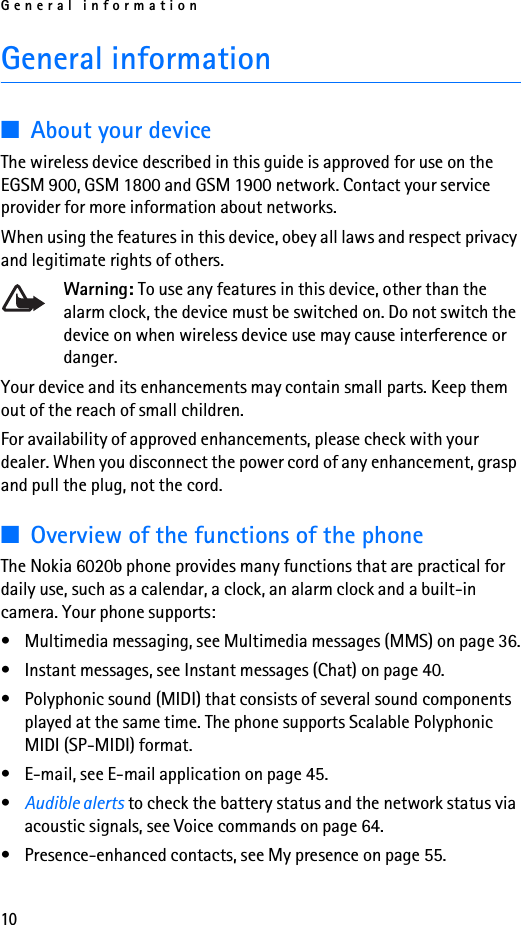 General information10General information■About your deviceThe wireless device described in this guide is approved for use on the EGSM 900, GSM 1800 and GSM 1900 network. Contact your service provider for more information about networks.When using the features in this device, obey all laws and respect privacy and legitimate rights of others.Warning: To use any features in this device, other than the alarm clock, the device must be switched on. Do not switch the device on when wireless device use may cause interference or danger.Your device and its enhancements may contain small parts. Keep them out of the reach of small children. For availability of approved enhancements, please check with your dealer. When you disconnect the power cord of any enhancement, grasp and pull the plug, not the cord.■Overview of the functions of the phoneThe Nokia 6020b phone provides many functions that are practical for daily use, such as a calendar, a clock, an alarm clock and a built-in camera. Your phone supports:• Multimedia messaging, see Multimedia messages (MMS) on page 36.• Instant messages, see Instant messages (Chat) on page 40.• Polyphonic sound (MIDI) that consists of several sound components played at the same time. The phone supports Scalable Polyphonic MIDI (SP-MIDI) format.• E-mail, see E-mail application on page 45.•Audible alerts to check the battery status and the network status via acoustic signals, see Voice commands on page 64.• Presence-enhanced contacts, see My presence on page 55.