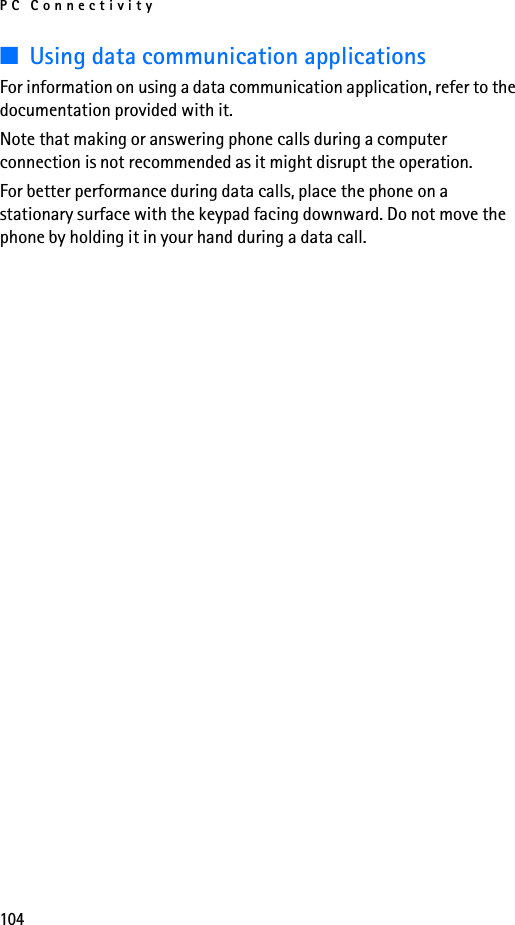 PC Connectivity104■Using data communication applicationsFor information on using a data communication application, refer to the documentation provided with it.Note that making or answering phone calls during a computer connection is not recommended as it might disrupt the operation.For better performance during data calls, place the phone on a stationary surface with the keypad facing downward. Do not move the phone by holding it in your hand during a data call.