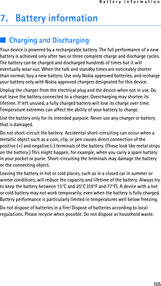 Battery information1057. Battery information■Charging and DischargingYour device is powered by a rechargeable battery. The full performance of a new battery is achieved only after two or three complete charge and discharge cycles. The battery can be charged and discharged hundreds of times but it will eventually wear out. When the talk and standby times are noticeably shorter than normal, buy a new battery. Use only Nokia approved batteries, and recharge your battery only with Nokia approved chargers designated for this device.Unplug the charger from the electrical plug and the device when not in use. Do not leave the battery connected to a charger. Overcharging may shorten its lifetime. If left unused, a fully charged battery will lose its charge over time. Temperature extremes can affect the ability of your battery to charge.Use the battery only for its intended purpose. Never use any charger or battery that is damaged.Do not short-circuit the battery. Accidental short-circuiting can occur when a metallic object such as a coin, clip, or pen causes direct connection of the positive (+) and negative (-) terminals of the battery. (These look like metal strips on the battery.) This might happen, for example, when you carry a spare battery in your pocket or purse. Short-circuiting the terminals may damage the battery or the connecting object.Leaving the battery in hot or cold places, such as in a closed car in summer or winter conditions, will reduce the capacity and lifetime of the battery. Always try to keep the battery between 15°C and 25°C (59°F and 77°F). A device with a hot or cold battery may not work temporarily, even when the battery is fully charged. Battery performance is particularly limited in temperatures well below freezing.Do not dispose of batteries in a fire! Dispose of batteries according to local regulations. Please recycle when possible. Do not dispose as household waste.