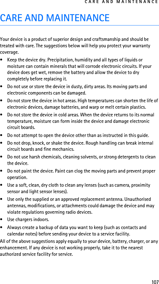 CARE AND MAINTENANCE107CARE AND MAINTENANCEYour device is a product of superior design and craftsmanship and should be treated with care. The suggestions below will help you protect your warranty coverage.• Keep the device dry. Precipitation, humidity and all types of liquids or moisture can contain minerals that will corrode electronic circuits. If your device does get wet, remove the battery and allow the device to dry completely before replacing it.• Do not use or store the device in dusty, dirty areas. Its moving parts and electronic components can be damaged.• Do not store the device in hot areas. High temperatures can shorten the life of electronic devices, damage batteries, and warp or melt certain plastics.• Do not store the device in cold areas. When the device returns to its normal temperature, moisture can form inside the device and damage electronic circuit boards.• Do not attempt to open the device other than as instructed in this guide.• Do not drop, knock, or shake the device. Rough handling can break internal circuit boards and fine mechanics.• Do not use harsh chemicals, cleaning solvents, or strong detergents to clean the device.• Do not paint the device. Paint can clog the moving parts and prevent proper operation.• Use a soft, clean, dry cloth to clean any lenses (such as camera, proximity sensor and light sensor lenses).• Use only the supplied or an approved replacement antenna. Unauthorised antennas, modifications, or attachments could damage the device and may violate regulations governing radio devices.• Use chargers indoors.• Always create a backup of data you want to keep (such as contacts and calendar notes) before sending your device to a service facility.All of the above suggestions apply equally to your device, battery, charger, or any enhancement. If any device is not working properly, take it to the nearest authorized service facility for service.