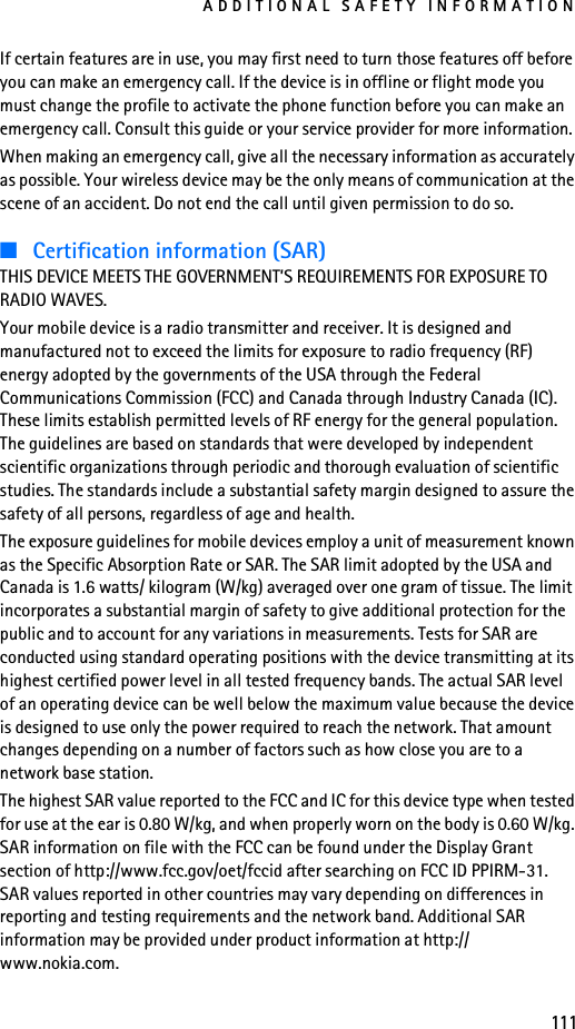 ADDITIONAL SAFETY INFORMATION111If certain features are in use, you may first need to turn those features off before you can make an emergency call. If the device is in offline or flight mode you must change the profile to activate the phone function before you can make an emergency call. Consult this guide or your service provider for more information.When making an emergency call, give all the necessary information as accurately as possible. Your wireless device may be the only means of communication at the scene of an accident. Do not end the call until given permission to do so.■Certification information (SAR)THIS DEVICE MEETS THE GOVERNMENT’S REQUIREMENTS FOR EXPOSURE TO RADIO WAVES.Your mobile device is a radio transmitter and receiver. It is designed and manufactured not to exceed the limits for exposure to radio frequency (RF) energy adopted by the governments of the USA through the Federal Communications Commission (FCC) and Canada through Industry Canada (IC). These limits establish permitted levels of RF energy for the general population. The guidelines are based on standards that were developed by independent scientific organizations through periodic and thorough evaluation of scientific studies. The standards include a substantial safety margin designed to assure the safety of all persons, regardless of age and health.The exposure guidelines for mobile devices employ a unit of measurement known as the Specific Absorption Rate or SAR. The SAR limit adopted by the USA and Canada is 1.6 watts/ kilogram (W/kg) averaged over one gram of tissue. The limit incorporates a substantial margin of safety to give additional protection for the public and to account for any variations in measurements. Tests for SAR are conducted using standard operating positions with the device transmitting at its highest certified power level in all tested frequency bands. The actual SAR level of an operating device can be well below the maximum value because the device is designed to use only the power required to reach the network. That amount changes depending on a number of factors such as how close you are to a network base station.The highest SAR value reported to the FCC and IC for this device type when tested for use at the ear is 0.80 W/kg, and when properly worn on the body is 0.60 W/kg. SAR information on file with the FCC can be found under the Display Grant section of http://www.fcc.gov/oet/fccid after searching on FCC ID PPIRM-31. SAR values reported in other countries may vary depending on differences in reporting and testing requirements and the network band. Additional SAR information may be provided under product information at http://www.nokia.com.