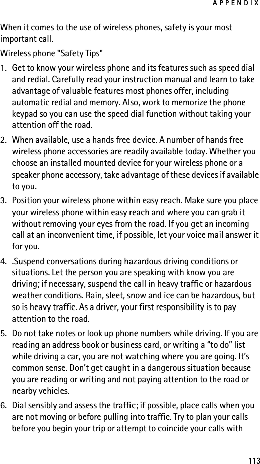 APPENDIX113When it comes to the use of wireless phones, safety is your most important call.Wireless phone &quot;Safety Tips&quot;1. Get to know your wireless phone and its features such as speed dial and redial. Carefully read your instruction manual and learn to take advantage of valuable features most phones offer, including automatic redial and memory. Also, work to memorize the phone keypad so you can use the speed dial function without taking your attention off the road.2. When available, use a hands free device. A number of hands free wireless phone accessories are readily available today. Whether you choose an installed mounted device for your wireless phone or a speaker phone accessory, take advantage of these devices if available to you.3. Position your wireless phone within easy reach. Make sure you place your wireless phone within easy reach and where you can grab it without removing your eyes from the road. If you get an incoming call at an inconvenient time, if possible, let your voice mail answer it for you.4. .Suspend conversations during hazardous driving conditions or situations. Let the person you are speaking with know you are driving; if necessary, suspend the call in heavy traffic or hazardous weather conditions. Rain, sleet, snow and ice can be hazardous, but so is heavy traffic. As a driver, your first responsibility is to pay attention to the road.5. Do not take notes or look up phone numbers while driving. If you are reading an address book or business card, or writing a “to do” list while driving a car, you are not watching where you are going. It’s common sense. Don’t get caught in a dangerous situation because you are reading or writing and not paying attention to the road or nearby vehicles.6. Dial sensibly and assess the traffic; if possible, place calls when you are not moving or before pulling into traffic. Try to plan your calls before you begin your trip or attempt to coincide your calls with 