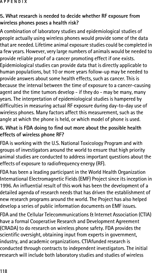 APPENDIX1185. What research is needed to decide whether RF exposure from wireless phones poses a health risk?A combination of laboratory studies and epidemiological studies of people actually using wireless phones would provide some of the data that are needed. Lifetime animal exposure studies could be completed in a few years. However, very large numbers of animals would be needed to provide reliable proof of a cancer promoting effect if one exists. Epidemiological studies can provide data that is directly applicable to human populations, but 10 or more years follow-up may be needed to provide answers about some health effects, such as cancer. This is because the interval between the time of exposure to a cancer-causing agent and the time tumors develop - if they do - may be many, many years. The interpretation of epidemiological studies is hampered by difficulties in measuring actual RF exposure during day-to-day use of wireless phones. Many factors affect this measurement, such as the angle at which the phone is held, or which model of phone is used.6. What is FDA doing to find out more about the possible health effects of wireless phone RF?FDA is working with the U.S. National Toxicology Program and with groups of investigators around the world to ensure that high priority animal studies are conducted to address important questions about the effects of exposure to radiofrequency energy (RF).FDA has been a leading participant in the World Health Organization International Electromagnetic Fields (EMF) Project since its inception in 1996. An influential result of this work has been the development of a detailed agenda of research needs that has driven the establishment of new research programs around the world. The Project has also helped develop a series of public information documents on EMF issues.FDA and the Cellular Telecommunications &amp; Internet Association (CTIA) have a formal Cooperative Research and Development Agreement (CRADA) to do research on wireless phone safety. FDA provides the scientific oversight, obtaining input from experts in government, industry, and academic organizations. CTIAfunded research is conducted through contracts to independent investigators. The initial research will include both laboratory studies and studies of wireless 