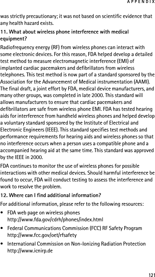 APPENDIX121was strictly precautionary; it was not based on scientific evidence that any health hazard exists.11. What about wireless phone interference with medical equipment?Radiofrequency energy (RF) from wireless phones can interact with some electronic devices. For this reason, FDA helped develop a detailed test method to measure electromagnetic interference (EMI) of implanted cardiac pacemakers and defibrillators from wireless telephones. This test method is now part of a standard sponsored by the Association for the Advancement of Medical instrumentation (AAMI). The final draft, a joint effort by FDA, medical device manufacturers, and many other groups, was completed in late 2000. This standard will allows manufacturers to ensure that cardiac pacemakers and defibrillators are safe from wireless phone EMI. FDA has tested hearing aids for interference from handheld wireless phones and helped develop a voluntary standard sponsored by the Institute of Electrical and Electronic Engineers (IEEE). This standard specifies test methods and performance requirements for hearing aids and wireless phones so that no interference occurs when a person uses a compatible phone and a accompanied hearing aid at the same time. This standard was approved by the IEEE in 2000.FDA continues to monitor the use of wireless phones for possible interactions with other medical devices. Should harmful interference be found to occur, FDA will conduct testing to assess the interference and work to resolve the problem.12. Where can I find additional information?For additional information, please refer to the following resources:• FDA web page on wireless phoneshttp://www.fda.gov/cdrh/phones/index.html• Federal Communications Commission (FCC) RF Safety Programhttp://www.fcc.gov/oet/rfsafety• International Commission on Non-Ionizing Radiation Protectionhttp://www.icnirp.de