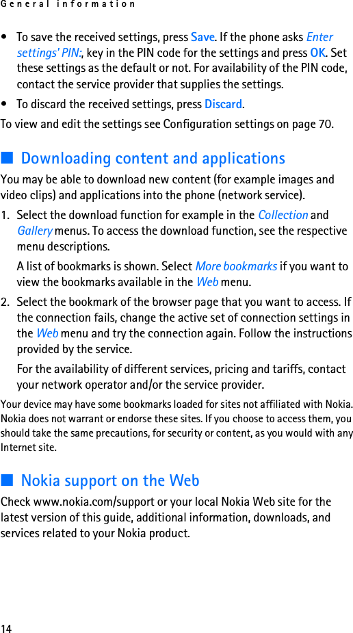 General information14• To save the received settings, press Save. If the phone asks Enter settings&apos; PIN:, key in the PIN code for the settings and press OK. Set these settings as the default or not. For availability of the PIN code, contact the service provider that supplies the settings.• To discard the received settings, press Discard.To view and edit the settings see Configuration settings on page 70.■Downloading content and applicationsYou may be able to download new content (for example images and video clips) and applications into the phone (network service).1. Select the download function for example in the Collection and Gallery menus. To access the download function, see the respective menu descriptions.A list of bookmarks is shown. Select More bookmarks if you want to view the bookmarks available in the Web menu.2. Select the bookmark of the browser page that you want to access. If the connection fails, change the active set of connection settings in the Web menu and try the connection again. Follow the instructions provided by the service.For the availability of different services, pricing and tariffs, contact your network operator and/or the service provider.Your device may have some bookmarks loaded for sites not affiliated with Nokia. Nokia does not warrant or endorse these sites. If you choose to access them, you should take the same precautions, for security or content, as you would with any Internet site.■Nokia support on the WebCheck www.nokia.com/support or your local Nokia Web site for the latest version of this guide, additional information, downloads, and services related to your Nokia product.