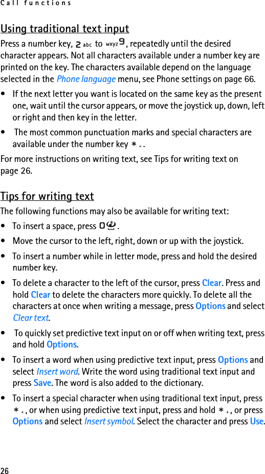 Call functions26Using traditional text inputPress a number key,   to  , repeatedly until the desired character appears. Not all characters available under a number key are printed on the key. The characters available depend on the language selected in the Phone language menu, see Phone settings on page 66.• If the next letter you want is located on the same key as the present one, wait until the cursor appears, or move the joystick up, down, left or right and then key in the letter.•  The most common punctuation marks and special characters are available under the number key  .For more instructions on writing text, see Tips for writing text on page 26.Tips for writing textThe following functions may also be available for writing text:• To insert a space, press  .• Move the cursor to the left, right, down or up with the joystick. • To insert a number while in letter mode, press and hold the desired number key.• To delete a character to the left of the cursor, press Clear. Press and hold Clear to delete the characters more quickly. To delete all the characters at once when writing a message, press Options and select Clear text.•  To quickly set predictive text input on or off when writing text, press and hold Options.• To insert a word when using predictive text input, press Options and select Insert word. Write the word using traditional text input and press Save. The word is also added to the dictionary.• To insert a special character when using traditional text input, press , or when using predictive text input, press and hold  , or press Options and select Insert symbol. Select the character and press Use.